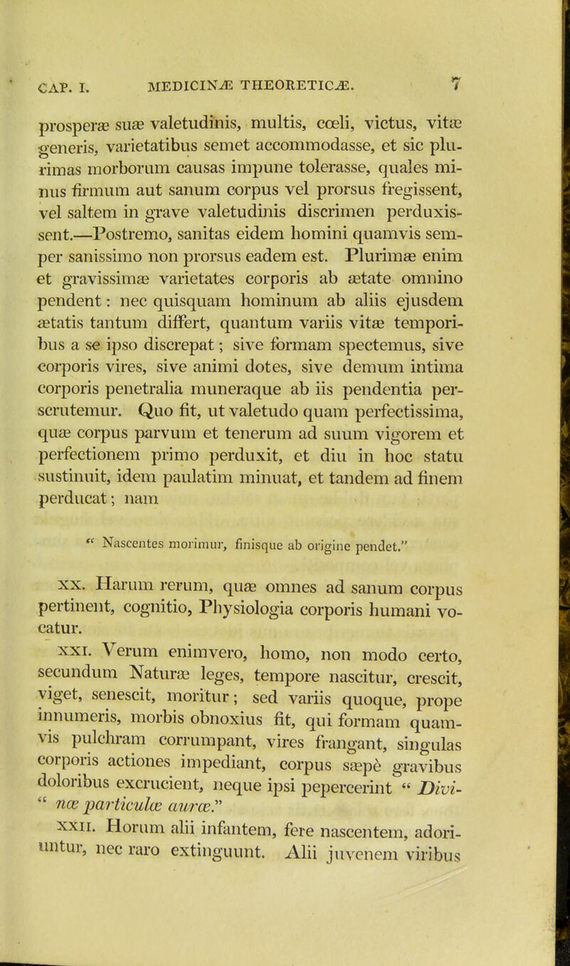 prosperae suae valetudinis, multis, coeli, victus, vitae seneris, varietatibus semet accommodasse, et sic plu- rimas morborum causas impune tolerasse, quales mi- nus firmum aut sanum corpus vel prorsus fregissent, vel saltem in grave valetudinis discrimen perduxis- sent.—Postremo, sanitas eidem homini quamvis sem- per sanissimo non prorsus eadem est. Plurimae enim et gravissimae varietates corporis ab aetate omnino pendent: nec quisquam hominum ab aliis ejusdem aetatis tantum differt, quantum variis vitae tempori- bus a se ipso discrepat; sive formam spectemus, sive corporis vires, sive animi dotes, sive demum intima corporis penetralia muneraque ab iis pendentia per- scrutemur. Quo fit, ut valetudo quam perfectissima, quae corpus parvum et tenerum ad suum vigorem et perfectionem primo perduxit, et diu in hoc statu sustinuit, idem paulatim minuat, et tandem ad flnem perducat; nam <s Nascentes morimur, finisque ab origine pendet. xx. Harum rerum, quae omnes ad sanum corpus pertinent, cognitio, Physiologia corporis humani vo- catur. xxi. Verum enimvero, homo, non modo certo, secundum Naturae leges, tempore nascitur, crescit, yiget, senescit, moritur; sed variis quoque, prope innumeris, morbis obnoxius flt, qui formam quam- vis pulchram corrumpant, vires frangant, singulas corporis actiones impediant, corpus saepe gravibus doloribus excrucient, neque ipsi pepercerint « 2Mvi-  nce particulce aurce xxii. Horum alii infantem, fere nascentem, adori- untur, nec raro extinguunt. Alii juvenem viribus