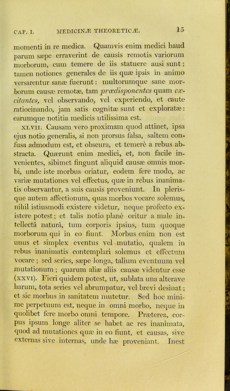 momenti in re medica. Quamvis enim medici haud parum sa?pe erraverint de causis remotis variorum morborum, cum temere de iis statuere ausi sunt; tamen notiones generales de iis quse ipsis in animo versarentur sana? fuerunt: multorumque sane mor- borum causa? remotas, tam prcedisponentes quam ex- citantes, vel observando, vel experiendo, et caute ratiocinando, jam satis cognitae sunt et exploratas: earumque notitia medicis utilissima est. xlvii. Causam vero proximam quod attinet, ipsa ejus notio generalis, si non prorsus falsa, saltem con- fusa admodum est, et obscura, et temere a rebus ab- stracta. Quaerunt enim medici, et, non facile in- venientes, sibimet fingunt aliquid causee omnis mor- bi, unde iste morbus oriatur, eodem fere modo, ac varise mutationes vel efTectus, quas in rebus inanima- tis observantur, a suis causis proveniunt. In pleris- que autem afFectionum, quas morbos vocare solemus, nihil istiusmodi existere videtur, neque profecto ex- istere potest; et talis notio plane oritur a male in- tellecta natura, tum corporis ipsius, tum quoque morboruni qui in eo fiunt. Morbus enim non est unus et simplex eventus vel mutatio, qualem in rebus inanimatis contemplari solemus et effectum vocare; sed series, saspe longa, talium eventuum vel mutationum ; quarum alias aliis causae videntur esse (xxvi). Fieri quidem potest, ut, sublata una alterave harum, tota series vel abrumpatur, vel brevi desinat; et sic morbus in sanitatem niutetur. Sed hoc mini- me perpetuum est, neque in omni morbo, neque in quolibet fere morbo omni tempore. Prasterea, cor- pus ipsum longe aliter se habet ac res inanimata, quod ad mutationes qua? in eo fiunt, et causas, sive externas sive internas, unde hse proveniant. Inest