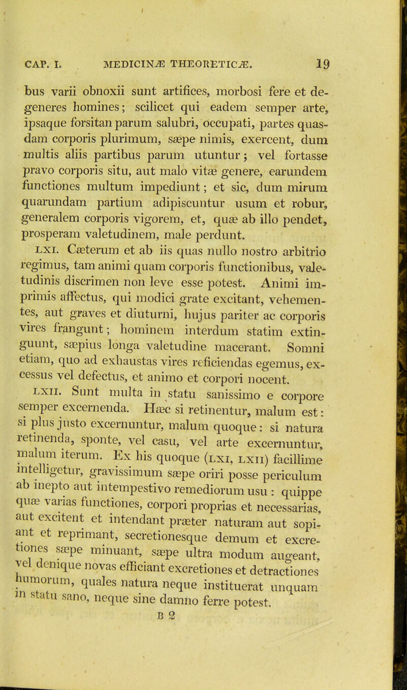 bus varii obnoxii sunt artifices, morbosi fere et de- generes homines; scilicet qui eadem semper arte, ipsaque forsitan parum salubri, occupati, partes quas- dam corporis plurimum, saepe nimis, exercent, dum multis aliis partibus parum utuntur; vel fortasse pravo corporis situ, aut malo vitge genere, earundem functiones multum impediunt; et sic, dum mirum quarundam partium adipiscuntur usum et robur, generalem corporis vigorem, et, qua? ab illo pendet, prosperam valetudinem, male perdunt. lxi. Casterum et ab iis quas nullo nostro arbitrio regimus, tam animi quam corporis functionibus, vale- tudinis discrimen non leve esse potest. Animi im- primis affectus, qui modici grate excitant, vehemen- tes, aut graves et diuturni, hujus pariter ac corporis vires frangunt; hominem interdum statim extin- guunt, sagpius longa valetudine macerant. Somni etiam, quo ad exhaustas vires reficiendas egemus, ex- cessus vel defectus, et animo et corpori nocent. lxii. Sunt multa in statu sanissimo e corpore semper excernenda. Haac si retinentur, malum est: si plus justo excernuntur, malum quoque: si natura retinenda, sponte, vel casu, vel arte excernuntur, malum iterum. Ex his quoque (lxi, lxii) facillime lntelhgetur, gravissimum saape oriri posse periculum ab inepto aut intempestivo remediorum usu : quippe quae varias functiones, corpori proprias et necessarias, aut excitent et intendant praater naturam aut sopi- ant et repnmant, secretionesque demum et excre- tiones saspe minuant, saape ultra modum auceant, vel demque novas efficiant excretiones et detractiones humorum, quales natura neque instituerat unquam m statu sano, neque sine damno ferre potest. Ji 2