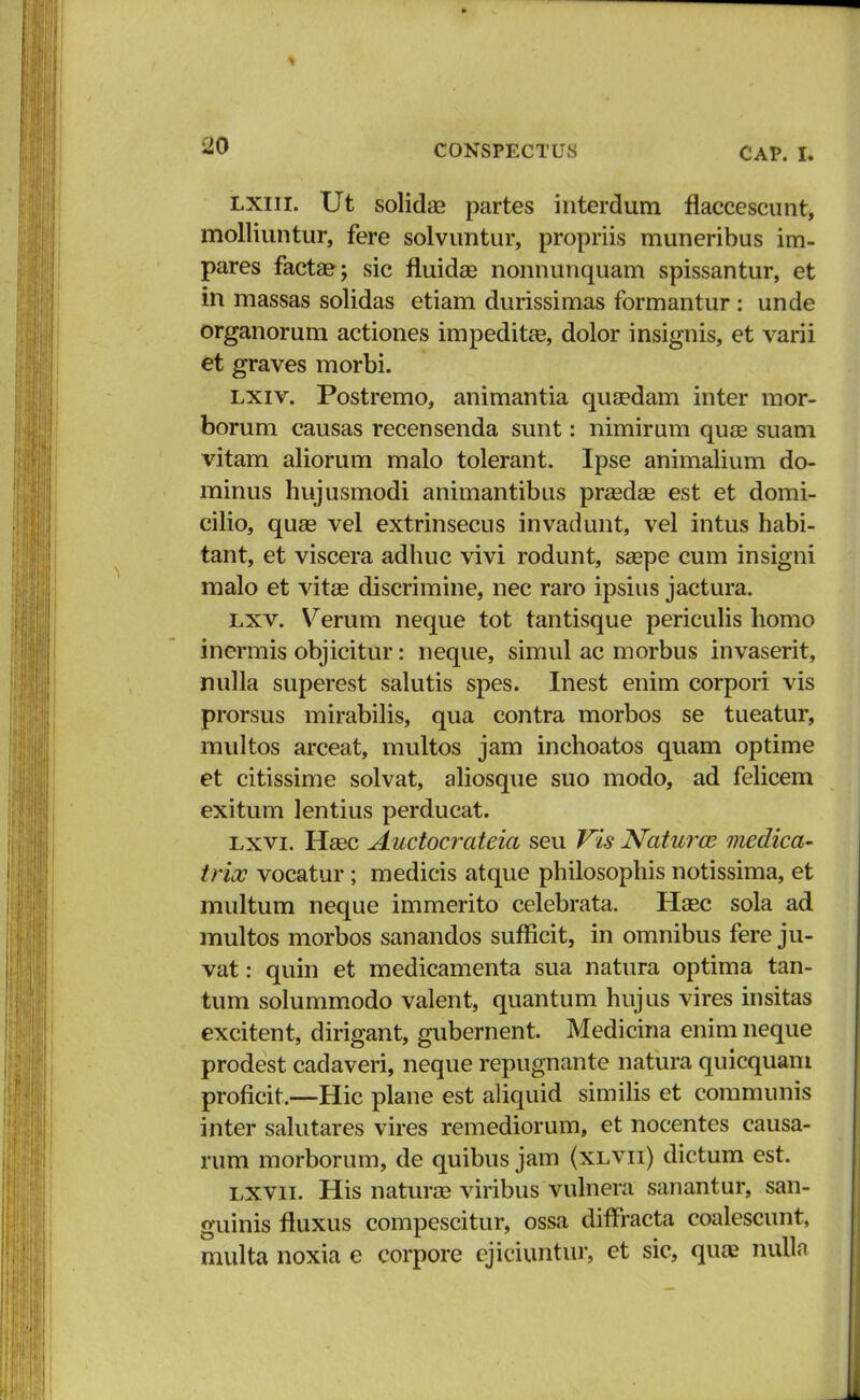 lxiii. Ut solidas partes interdum flaccescunt, molliuntur, fere solvuntur, propriis muneribus im- pares facta?; sic fluidas nonnunquam spissantur, et in massas solidas etiam durissimas formantur : unde organorum actiones impeditas, dolor insignis, et varii et graves morbi. lxiv. Postremo, animantia quaedam inter mor- borum causas recensenda sunt: nimirum qua2 suam vitam aliorum malo tolerant. Ipse animalium do- minus hujusmodi animantibus prasdag est et domi- cilio, qua3 vel extrinsecus invadunt, vel intus habi- tant, et viscera adhuc vivi rodunt, saspe cum insigni malo et vitas discrimine, nec raro ipsius jactura. lxv. Verum neque tot tantisque periculis homo inermis objicitur: neque, simul ac morbus invaserit, nulla superest salutis spes. Inest enim corpori vis prorsus mirabilis, qua contra morbos se tueatur, multos arceat, multos jam inchoatos quam optime et citissime solvat, aliosque suo modo, ad felicem exitum lentius perducat. lxvl Heec Auctocrateia seu Vis Naturaz medica- trix vocatur; medicis atque philosophis notissima, et multum neque immerito celebrata. Haec sola ad multos morbos sanandos sufficit, in omnibus fere ju- vat: quin et medicamenta sua natura optima tan- tum solummodo valent, quantum hujus vires insitas excitent, dirigant, gubernent. Medicina enim neque prodest cadaveri, neque repugnante natura quicquam proficit.—Hic plane est aliquid similis et communis inter salutares vires remediorum, et nocentes causa- rum morborum, de quibus jam (xlvii) dictum est. lxvii. His naturae viribus vulnera sanantur, san- guinis fluxus compescitur, ossa diffracta coalescunt, multa noxia e corpore ejiciuntur, et sic, quae nulln