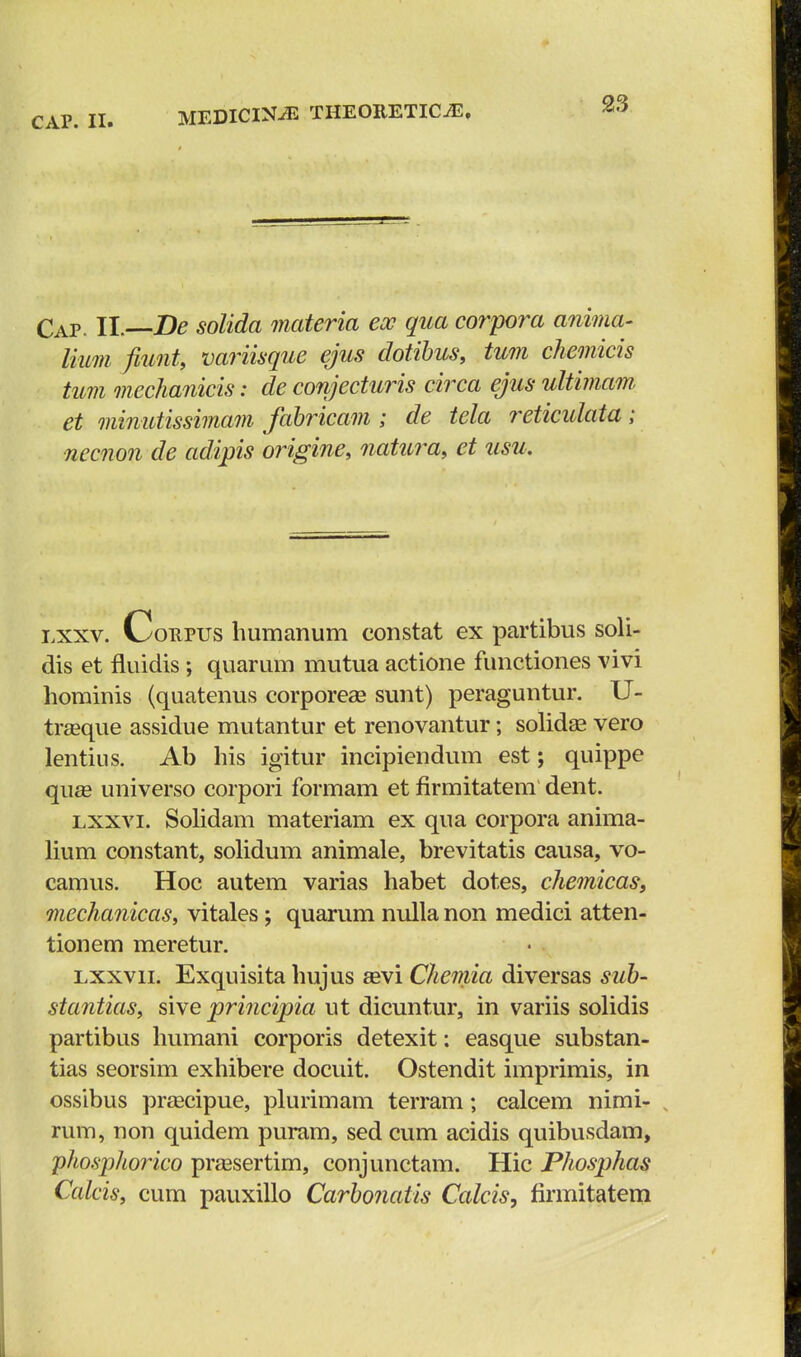 Cap. II.—De solida materia ecc qua corpora anima- lium fiunt, variisque ejus dotibus, tum chemicis tum mechanicis: de conjecturis circa ejus ultimam et minutissimam fabricam ; de tela reticulata; necnon de adipis origine, natura, et usu. lxxv. Coepus humanum constat ex partibus soli- dis et fluidis; quarum mutua actione functiones vivi hominis (quatenus corporeae sunt) peraguntur. U- traeque assidue mutantur et renovantur; solidae vero lentius. Ab his igitur incipiendum est; quippe qii£e universo corpori formam et firmitatem dent. lxxvi. Solidam materiam ex qua corpora anima- lium constant, solidum animale, brevitatis causa, vo- camus. Hoc autem varias habet dotes, chemicas, mechanicaSy vitales ; quarum nulla non medici atten- tionem meretur. lxxvii. Exquisita hujus aevi Chemia diversas sub- stantias, sive principia ut dicuntur, in variis solidis partibus humani corporis detexit: easque substan- tias seorsim exhibere docuit. Ostendit imprimis, in ossibus praecipue, plurimam terram; calcem nimi- rum, non quidem puram, sed cum acidis quibusdam, phosphorico praesertim, conjunctam. Hic Phosphas Calcis, cum pauxillo Carbonatis Calcis, firmitatem