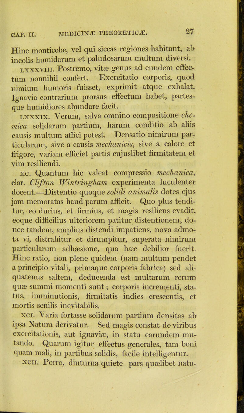 Hinc monticola?, vel qui siccas regiones habitant, ab incolis humidarum et paludosarum multum diversi. lxxxviii. Postremo, vita? genus ad eundem effec- tum nonnihil confert. Exercitatio corporis, quod nimium humoris fuisset, exprimit atque exhalat. Ignavia contrarium prorsus effectum habet, partes- que humidiores abundare facit. lxxxix. Verum, salva omnino compositione che- mica solidarum partium, harum conditio ab aliis causis multum affici potest. Densatio nimirum par- ticularum, sive a causis mechanicis, sive a calore et frigore, variam efficiet partis cujuslibet firmitatem et vim resiliendi. xc. Quantum hic valeat compressio mechanica, clar. Clifton Wintringham experimenta luculenter docent.—Distentio quoque solicli animalis dotes ejus jam memoratas haud parum afficit. Quo plus tendi- tur, eo durius, et firmius, et magis resiliens evadit, eoque difficilius ulteriorem patitur distentionem, do- nec tandem, amplius distendi impatiens, nova admo- ta vi, distrahitur et dirumpitur, superata nimirum particularum adhsesione, qua hasc debilior fuerit. Hinc ratio, non plene quidem (nam multum pendet a principio vitali, primaque corporis fabrica) sed ali- quatenus saltem, deducenda est multarum rerum quEe summi momenti sunt; corporis incrementi, sta- tus, imminutionis, firmitatis indies crescentis, et mortis senilis inevitabilis. xci. Varia fortasse solidarum partium densitas ab ipsa Natura derivatur. Sed magis constat de viribus exercitationis, aut ignaviae, in statu earundem mu- tando. Quarum igitur effectus generales, tam boni quam mali, in partibus solidis, facile intelligentur. xcn. Porro, diuturna quiete pars quselibet natu-