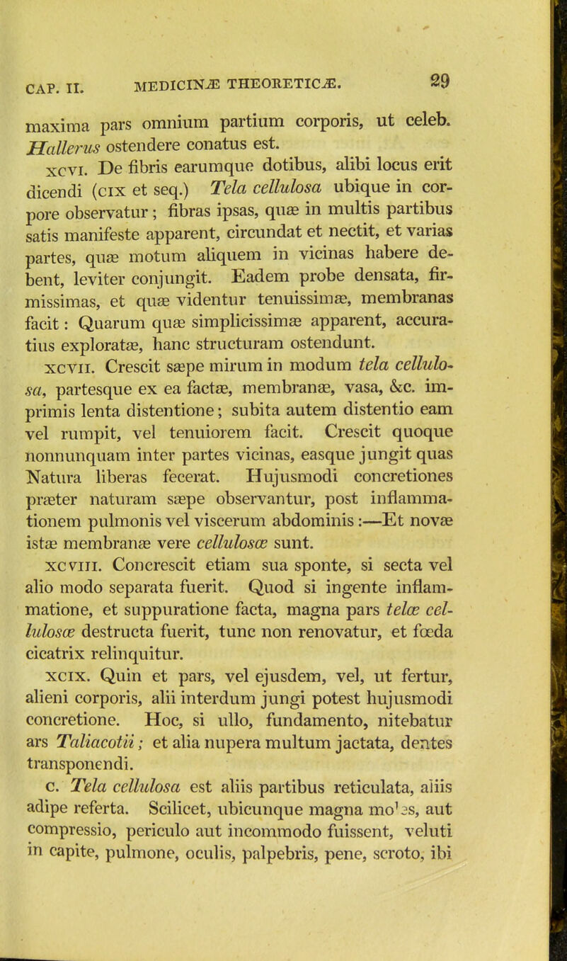 maxima pars omnium partium corporis, ut celeb. Hallerus ostendere conatus est. xcvi. De flbris earumque dotibus, alibi locus erit dicendi (cix et seq.) Tela celhdosa ubique in cor- pore observatur; flbras ipsas, quae in multis partibus satis manifeste apparent, circundat et nectit, et varias partes, quse motum aliquem in vicinas habere de- bent, leviter conjungit. Eadem probe densata, fir- missimas, et quse videntur tenuissima?, membranas facit: Quarum quaa simplicissimas apparent, accura- tius exploratse, hanc structuram ostendunt. xcvn. Crescit saepe mirum in modum tela cellulo* sa, partesque ex ea factae, membranse, vasa, &c. im- primis lenta distentione; subita autem distentio eam vel rumpit, vel tenuiorem facit. Crescit quoque nonnunquam inter partes vicinas, easque jungit quas Natura liberas fecerat. Hujusmodi concretiones praeter naturam saspe observantur, post inflamma- tionem pulmonis vel viscerum abdominis:—Et novae istae membranae vere cellulosaj sunt. xcvrii. Concrescit etiam sua sponte, si secta vel alio modo separata fuerit. Quod si ingente inflam- matione, et suppuratione facta, magna pars telaz cel- lulosos destructa fuerit, tunc non renovatur, et fceda cicatrix relinquitur. xcix. Quin et pars, vel ejusdem, vel, ut fertur, alieni corporis, alii interdum jungi potest hujusmodi concretione. Hoc, si ullo, fundamento, nitebatur ars Taliacotii; et alia nupera multum jactata, dentes transponendi. c. Tela cellulosa est aliis partibus reticulata, aiiis adipe referta. Scilicet, ubicunque magna mobs, aut compressio, periculo aut incommodo fuissent, veluti in capite, pulmone, oculis, palpebris, pene, scroto, ibi