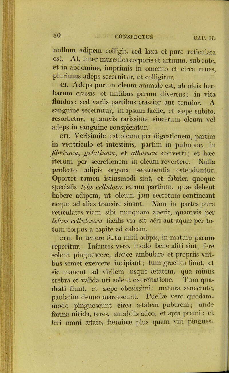 CAP. II. nullum adipem colligit, sed laxa et pure reticulata est. At, inter musculos corporis et artuum, sub cute, et in abdomine, imprimis in omento et circa renes, plurimus adeps secernitur, et colligitur. ci. Adeps purum oleum animale est, ab oleis her- barum crassis et mitibus parum diversus; in vita fluidus: sed variis partibus crassior aut tenuior. A sanguine secernitur, in ipsum facile, et seepe subito, resorbetur, quamvis rarissime sincerum oleum vel adeps in sanguine conspiciatur. cn. Verisimile est oleum per digestionem, partim in ventriculo et intestinis, partim in pulmone, in fibriiiam, gelatinam, et albumen converti; et haec iterum per secretionem in oleum revertere. Nulla profecto adipis organa secernentia ostenduntur. Oportet tamen istiusmodi sint, et fabrica quoque specialis telce cellulosas earum partium, quas debent habere adipem, ut oleum jam secretum contineant neque ad alias transire sinant. Nam in partes pure reticulatas viam sibi nunquam aperit, quamvis per telam cellulosam facilis via sit aeri aut aqua? per to- tum corpus a capite ad calcem. ciii. In tenero fcetu nihil adipis, in maturo parum reperitur. Infantes vero, modo bene aliti sint, fere solent pinguescere, donec ambulare et propriis viri- bus semet exercere incipiant; tum graciles fiunt, et sic manent ad virilem usque astatem, qua minus crebra et valida uti solent exercitatione. Tum qua- drati fiunt, et saepe obesissimi: matura senectute, paulatim denuo marcescunt. Puellae vero quodam- modo pinguescunt circa aatatem puberem; unde forma nitida, teres, amabilis adeo, et apta premi: et feri omni a?tate, fcemina? plus quain viri pingues-