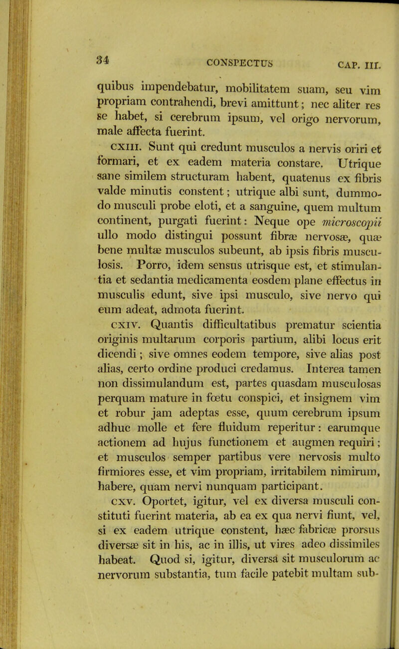 6* CONSrECTUS CAP. III. quibus impendebatur, mobilitatem suam, seu vim propriam contrahendi, brevi amittunt; nec aliter res se habet, si cerebrum ipsum, vel origo nervorum, male affecta fuerint. cxiii. Sunt qui credunt musculos a nervis oriri et formari, et ex eadem materia constare. Utrique sane similem structuram habent, quatenus ex fibris valde minutis constent; utrique albi sunt, dummo- do musculi probe eloti, et a sanguine, quem multum continent, purgati fuerint: Neque ope microscopii ullo modo distingui possunt fibra? nervosa?, qua? bene multse musculos subeunt, ab ipsis fibris muscu- losis. Porro, idem sensus utrisque est, et stimulan- tia et sedantia medicamenta eosdem plane effectus in musculis edunt, sive ipsi musculo, sive nervo qui eum adeat, admota fuerint. cxiv. Quantis difficultatibus prematur scientia originis multarum corporis partium, alibi locus erit dicendi; sive omnes eodem tempore, sive alias post alias, certo ordine produci credamus. Interea tamen non dissimulandum est, partes quasdam musculosas perquam mature in fcetu conspici, et insignem vim et robur jam adeptas esse, quum cerebrum ipsum adhuc molle et fere fluidum reperitur: earumque actionem ad hujus functionem et augmen requiri; et musculos semper partibus vere nervosis multo firmiores esse, et vim propriam, irritabilem nimirum, habere, quam nervi nunquam participant. cxv. Oportet, igitur, vel ex diversa musculi con- stituti fuerint materia, ab ea ex qua nervi fiunt, vel, si ex eadem utrique constent, haec fabricaB prorsus diversse sit in his, ac in illis, ut vires adeo dissimiles habeat. Quod si, igitur, diversa sit musculorum ac nervorum substantia, tum facile patebit multam sub-