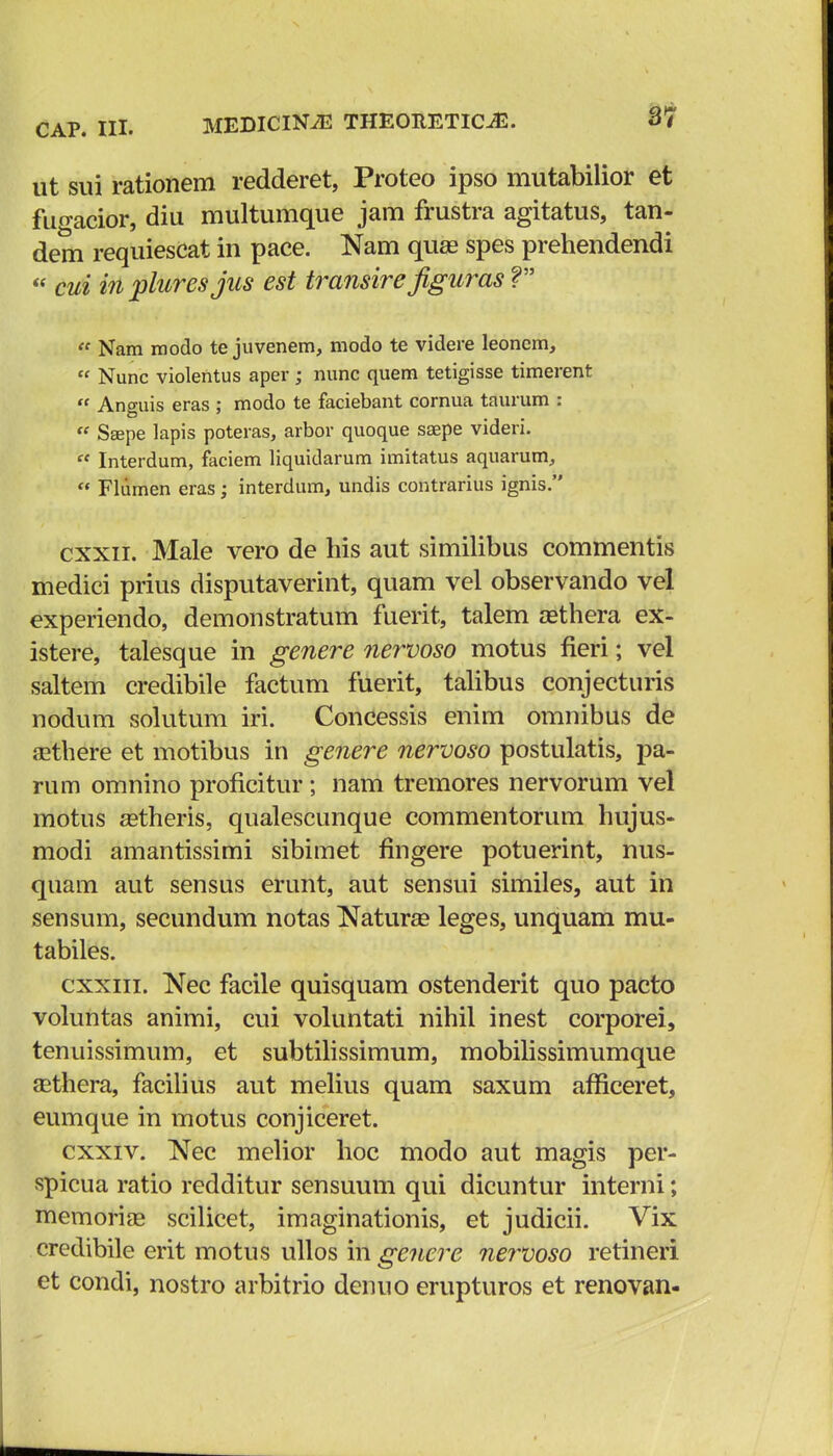 ut sui rationem redderet, Proteo ipso mutabilior et fuo-acior, diu multumque jam frustra agitatus, tan- dem requiescat in pace. Nam quee spes prehendendi « cui in pluresjus est transire figuras V  Nam modo te juvenem, modo te videre leoncm,  Nunc violentus aper; nunc quem tetigisse timerent  Anguis eras ; modo te faciebant cornua taurum :  Sajpe lapis poteras, arbor quoque saepe videri.  Interdum, faciem liquidarum imitatus aquarum, « Fliimen eras; interdum, undis contrarius ignis. cxxii. Male vero de his aut similibus commentis medici prius disputaverint, quam vel observando vel experiendo, demonstratum fuerit, talem tethera ex- istere, talesque in genere nervoso motus fieri; vel saltem credibile factum fuerit, talibus conjecturis nodum solutum iri. Concessis enim omnibus de aethere et motibus Iti genere nervoso postulatis, pa- rum omnino proficitur ; nam tremores nervorum vel motus astheris, qualescunque commentorum hujus- modi amantissimi sibimet fingere potuerint, nus- quam aut sensus erunt, aut sensui similes, aut in sensum, secundum notas Natura? leges, unquam mu- tabiles. cxxiii. Nec facile quisquam ostenderit quo pacto voluntas animi, cui voluntati nihil inest corporei, tenuissimum, et subtilissimum, mobilissimumque asthera, facilius aut melius quam saxum afficeret, eumque in motus conjiceret. cxxiv. Nec melior hoc modo aut magis per- spicua ratio redditur sensuum qui dicuntur interni; memoriae scilicet, imaginationis, et judicii. Vix credibile erit motus ullos in genere nervoso retineri et condi, nostro arbitrio denuo erupturos et renovan-