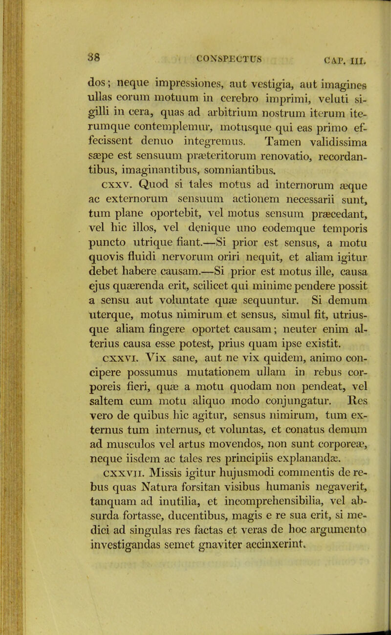 dos j neque impressiones, aut vestigia, aut imagines ullas eorum motuum in cerebro imprimi, veluti si- gilli in cera, quas ad arbitrium nostrum iterum ite- rumque contemplemur, motusque qui eas primo ef- fecissent denuo integremus. Tamen validissima saepe est sensuum praeteritorum renovatio, recordan- tibus, imaginantibns, somniantibus, cxxv. Quod si tales motus ad internorum aeque ac externorum sensuum actionem necessarii sunt, tum plane oportebit, vel motus sensum prascedant, vel hic illos, vel denique uno eodemque temporis puncto utrique fiant.—Si prior est sensus, a motu quovis fluidi nervorum oriri nequit, et aliam igitur debet habere causam.—Si prior est motus ille, causa ejus quaerenda erit, scilicet qui minime pendere possit a sensu aut voluntate quae sequuntur. Si demum uterque, motus nimirum et sensus, simul fit, utrius- que aliam flngere oportet causam; neuter enim al- terius causa esse potest, prius quam ipse existit. cxxvi. Vix sane, aut ne vix quidem, animo con- cipere possumus mutationem ullam in rebus cor- poreis fieri, quae a motu quodam non pendeat, vel saltem cum motu aliquo modo conjungatur. Res vero de quibus hic agitur, sensus nimirum, tum ex- ternus tum internus, et voluntas, et conatus demum ad musculos vel artus movendos, non sunt corporeae, neque iisdem ac tales res principiis explanandas. cxxvn. Missis igitur hujusmodi commentis de re- bus quas Natura forsitan visibus humanis negaverit, tanquam ad inutilia, et incomprehensibilia, vel ab- surda fortasse, ducentibus, magis e re sua erit, si me- dici ad singulas res factas et veras de hoc argumento investigandas semet gnaviter accinxerint.