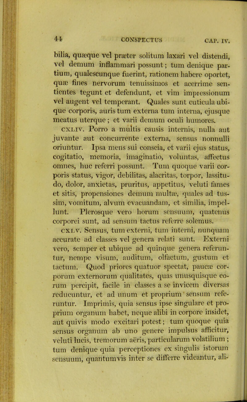 bilia, quEeque vel prseter solitum laxari vel distendi, vel demum inflammari possunt; tum denique par- tium, qualescunque fuerint, rationem habere oportet, quae fines nervorum tenuissimos et acerrime sen- tientes tegunt et defendunt, et vim impressionum vel augent vel temperant. Quales sunt cuticula ubi- que corporis, auris tum externa tum interna, ejusque meatus uterque; et varii demum oculi humores. cxliv. Porro a multis causis internis, nulla aut juvante aut concurrente externa, sensus nonnulli oriuntur. Ipsa mens sui conscia, et varii ejus status, cogitatio, memoria, imaginatio, voluntas, afFectus omnes, huc referri possunt. Tum quoque varii cor- poris status, vigor, debilitas, alacritas, torpor, lassitu- do, dolor, anxietas, pruritus, appetitus, veluti fames et sitis, propensiones demum multas, quales ad tus- sim, vomitum, alvum evacuandam, et similia, impel- lunt. Plerosque vero horum sensuum, quatenus corporei sunt, ad sensum tactus referre solemus. cxlv. Sensus, tumexterni, tum interni, nunquam accurate ad classes vel genera relati sunt. Externi vero, semper et ubique ad quinque genera referun- tur, nempe visum, auditum, olfactum, gustum et tactum. Quod priores quatuor spectat, paucas cor- porum externorum qualitates, quas unusquisque eo- rum percipit, facile in classes a se invicem diversas reducuntur, et ad unum et proprium sensum refe- runtur. Imprimis, quia sensus ipse singulare et pro- prium organum habet, neque alibi in corpore insidet, aut quivis modo excitari potest; tum quoque quia sensus organum ab uno genere impulsus afficitur, veluti lucis, tremorum aeris, particularum volatilium ; tum denique quia perceptiones ex singulis istorum sensuum, quantumvis inter se differre vidcaniur, ali-