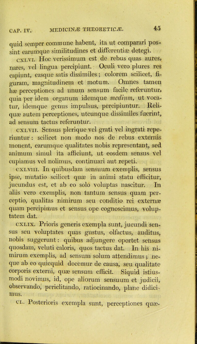 quid semper commune habent, ita ut comparari pos- sint earumque similitudines et differentiae detegi. cxlvi. Hoc verissimum est de rebus quas aures, nares, vel lingua percipiunt. Oculi vero plures res capiunt, easque satis dissimiles ; colorem scilicet, fi~ guram, magnitudinem et motum. Omnes tamen had perceptiones ad unum sensum facile referuntur, quia per idem organum idemque medium, ut voca- tur, idemque genus impulsus, percipiuntur. Reli- quaa autem perceptiones, utcunque dissimiles fuerint, ad sensum tactus referuntur. cxlvii. Sensus plerique vel grati vel ingrati repe- riuntur: scilicet non modo nos de rebus externis monent, earumque qualitates nobis representant, sed animum simul ita afficiunt, ut eosdem sensus vel cupiamus vel nolimus, continuari aut repeti. cxlviii. In quibusdam sensuum exemplis, sensus ipse, mutatio scilicet quae in animi statu efficitur, jucundus est, et ab eo solo voluptas nascitur. In aliis vero exemplis, non tantum sensus quam per- ceptio, qualitas nimirum seu conditio rei externa» quam percipimus et sensus ope cognoscimus, volup- tatem dat. cxlix. Prioris generis exempla sunt, jucundi sen- sus seu voluptates quas gustus, olfactus, auditus, nobis suggerunt: quibus adjungere oportet sensus quosdam, veluti caloris, quos tactus dat. In his ni- mirum exemplis, ad sensum solum attendimus; ne- que ab eo quicquid docemur de causa, seu qualitate corporis externi, quae sensum efficit. Siquid istius- modi novimus, id, ope aliorum sensuum et judicii, observando, periclitando, ratiocinando, plane dididh mus. cl. Posterioris exempla sunt, perceptiones qua>