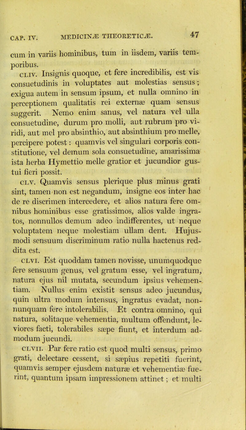 cum in variis hominibus, tum in iisdem, variis tem- poribus. cliv. Insignis quoque, et fere incredibilis, est vis consuetudinis in voluptates aut molestias sensus; exigua autem in sensum ipsum, et nulla omnino in perceptionem qualitatis rei externa? quam sensus suggerit. Nemo enim sanus, vel natura vel ulla consuetudine, durum pro molli, aut rubrum pro vi- ridi, aut mel pro absinthio, aut absinthium pro melle, percipere potest: quamvis vel singulari corporis con- stitutione, vel demum sola consuetudine, amarissima ista herba Hymettio melle gratior et jucundior gus- tui fleri possit. clv. Quamvis sensus plerique plus minus grati sint, tamen non est negandum, insigne eos inter hac de re discrimen intercedere, et alios natura fere om- nibus hominibus esse gratissimos, alios valde ingra- tos, nonnullos demum adeo indifferentes, ut neque voluptatem neque molestiam ullam dent. Hujus- modi sensuum discriminum ratio nulla hactenus red- dita est. clvl Est quoddam tamen novisse, unumquodque fere sensuum genus, vel gratum esse, vel ingratum, natura ejus nil mutata, secundum ipsius vehemen- tiam. Nullus enim existit sensus adeo jucundus, quin ultra modum intensus, ingratus evadat, non- nunquam fere intolerabilis. Et contra omnino, qui natura, solitaque vehementia, multum offendunt, le- viores facti, tolerabiles sa?pe fiunt, et interdum ad- modum jucundi. clvii. Par fere ratio est quod multi sensus, primo grati, delectare cessent, si saspius repetiti fuerint, quamvis semper ejusdem naturas et vehementia? fue- rint, quantum ipsam impressionem attinet; et multi