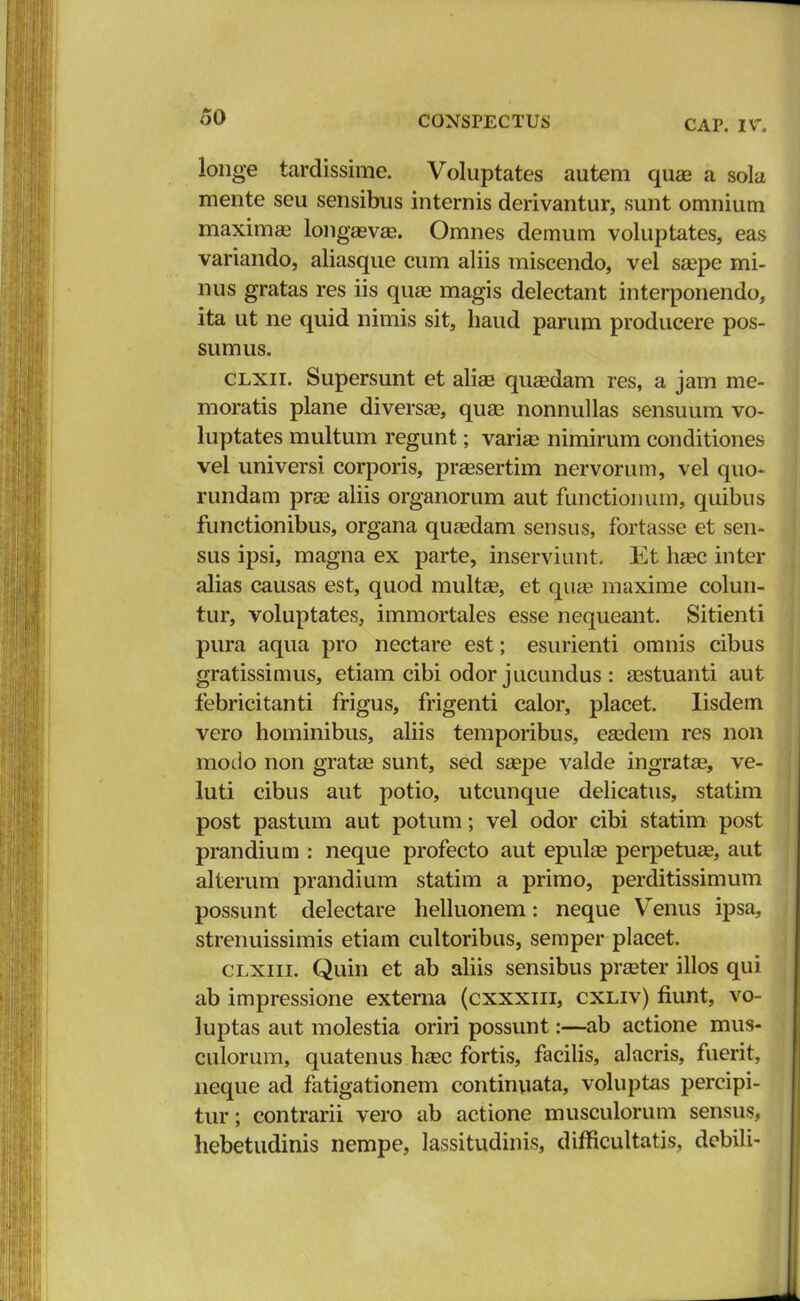 CAP. IV. longe tardissime. Voluptates autem quee a sola mente seu sensibus internis derivantur, sunt omnium maximas longaavae. Omnes demum voluptates, eas variando, aliasque cum aliis miscendo, vel saspe mi- nus gratas res iis quaa magis delectant interponendo, ita ut ne quid nimis sit, haud parum producere pos- sumus. clxii. Supersunt et alise qusedam res, a jam me- moratis plane diversa?, quae nonnullas sensuum vo- luptates multum regunt; varise nimirum conditiones vel universi corporis, prassertim nervorum, vel quo- rundam prse aliis organorum aut functiomun, quibus functionibus, organa qusedam sensus, fortasse et sen- sus ipsi, magna ex parte, inserviunt. Et hsec inter alias causas est, quod multag, et quaa maxime colun- tur, voluptates, immortales esse nequeant. Sitienti pura aqua pro nectare est; esurienti omnis cibus gratissimus, etiam cibi odor jucundus : asstuanti aut febricitanti frigus, frigenti calor, placet. Iisdem vero hominibus, aliis temporibus, easdem res non modo non gratae sunt, sed ssepe valde ingratas, ve- luti cibus aut potio, utcunque delicatus, statim post pastum aut potum; vel odor cibi statim post prandium : neque profecto aut epulas perpetuaa, aut alterum prandium statim a primo, perditissimum possunt delectare helluonem: neque Venus ipsa, strenuissimis etiam cultoribus, semper placet. clxiii. Quin et ab aliis sensibus prseter illos qui ab impressione externa (cxxxin, cxliv) fiunt, vo- luptas aut molestia oriri possunt:—ab actione mus- culorum, quatenus hasc fortis, facilis, alacris, fuerit, neque ad fatigationem continuata, voluptas percipi- tur; contrarii vero ab actione musculorum sensus, hebetudinis nempe, lassitudinis, difficultatis, debili-