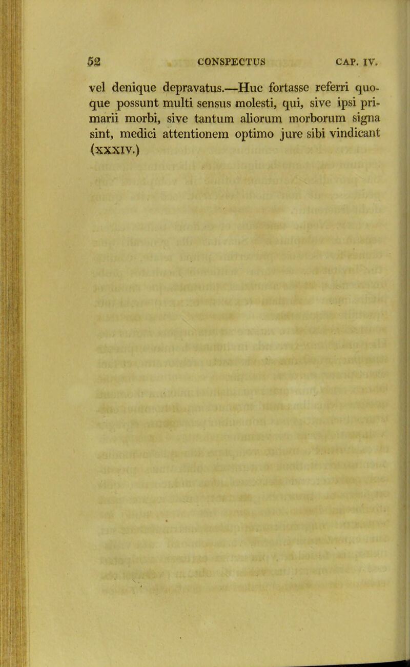 vel denique depravatus.—Huc fortasse referri quo- que possunt multi sensus molesti, qui, sive ipsi pri- marii morbi, sive tantum aliorum morborum signa sint, medici attentionem optimo jure sibi vindicant (xxxiv.)