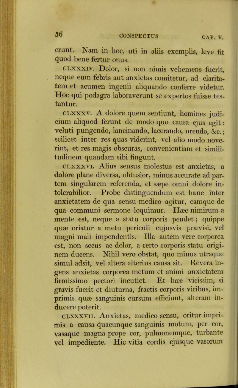 CAP. V. erunt. Nam in hoc, uti in aliis exemplis, leve fit quod bene fertur onus. clxxxiv. Dolor, si non nimis vehemens fuerit, neque eum febris aut anxietas comitetur, ad clarita- tem et acumen ingenii aliquando conferre videtur. Hoc qui podagra laboraverunt se expertos fuisse tes- tantur. clxxxv. A dolore quem sentiunt, homines judi- cium aliquod ferunt de modo quo causa ejus agit: veluti pungendo, lancinando, lacerando, urendo, &c.; scilicet inter res quas viderint, vel alio modo nove- rint, et res magis obscuras, convenientiam et simili- tudinem quandam sibi fingunt. clxxxvi. Alius sensus molestus est anxietas, a dolore plane diversa, obtusior, minus accurate ad par- tem singularem referenda, et saspe omni dolore in- tolerabilior. Probe distinguendum est hanc inter anxietatem de qua sensu medico agitur, eamque de qua communi sermone loquimur. Hasc nimirum a mente est, neque a statu corporis pendet; quippe quas oriatur a metu periculi cujusvis prasvisi, vel magni mali impendentis. Illa autem vere corporea est, non secus ac dolor, a certo corporis statu origi- nem ducens. Nihil vero obstat, quo minus utraque simul adsit, vel altera alterius causa sit. Revera in- gens anxietas corporea metum et animi anxietatem firmissimo pectori incutiet. Et haec vicissim, si gravis fuerit et diuturna, fractis corporis viribus, im- primis quae sanguinis cursum efficiunt, alteram in- ducere poterit. clxxxvii. Anxietas, medico sensu, oritur impri- rnis a causa quacunque sanguinis motum, per cor, vasaque magna prope cor, pulmonemque, turbante vel impediente. Hic vitia cordis ejusque vasorum