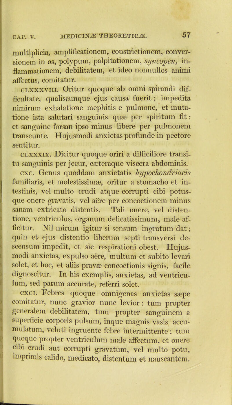 multiplicia, amplificationem, constrictionem, conver- sionem in os, polypum, palpitationem, syncopen, in- flammationem, debilitatem, et ideo noniuillos animi affectus, comitatur. clxxxviii. Oritur quoque ab omni spirandi dif- ficultate, qualiscunque ejus causa fuerit; impedita nimirum exhalatione mephitis e pulmone, et muta- tione ista salutari sanguinis quae per spiritum flt: et sanguine forsan ipso minus libere per pulmonem transeunte. Hujusmodi anxietas profunde in pectore sentitur. clxxxix. Dicitur quoque oriri a difficiliore transi- tu sanguinis per jecur, ceeteraque viscera abdominis. cxc. Genus quoddam anxietatis hypochondriacis familiaris, et molestissimEe, oritur a stomacho et in- testinis, vel multo crudi atque corrupti cibi potus- que onere gravatis, vel aere per concoctionem minus sanam extricato distentis. Tali onere, vel disten- tione, ventriculus, organum delicatissimum, male af- ficitur. Nil mirum igitur si sensum ingratum dat; quin et ejus distentio liberum septi transversi de- scensum impedit, et sic respirationi obest. Hujus- modi anxietas, expulso aere, multum et subito levari solet, et hoc, et aliis pravse concoctionis signis, facile dignoscitur. In his exemplis, anxietas, ad ventricu- lum, sed parum accurate, referri solet. cxci. Febres quoque omnigenas anxietas saspe comitatur, nunc gravior nunc levior: tum propter generalem debilitatem, tum propter sanguinem a superficie corporis pulsum, inque magnis vasis accu- mulatum, veluti ingruente febre intermittente : tum quoque propter ventriculum male affectum, et onere cibi crudi aut corrupti gravatum, vel multo potu, imprimis calido, medicato, distentum et nauseantem.