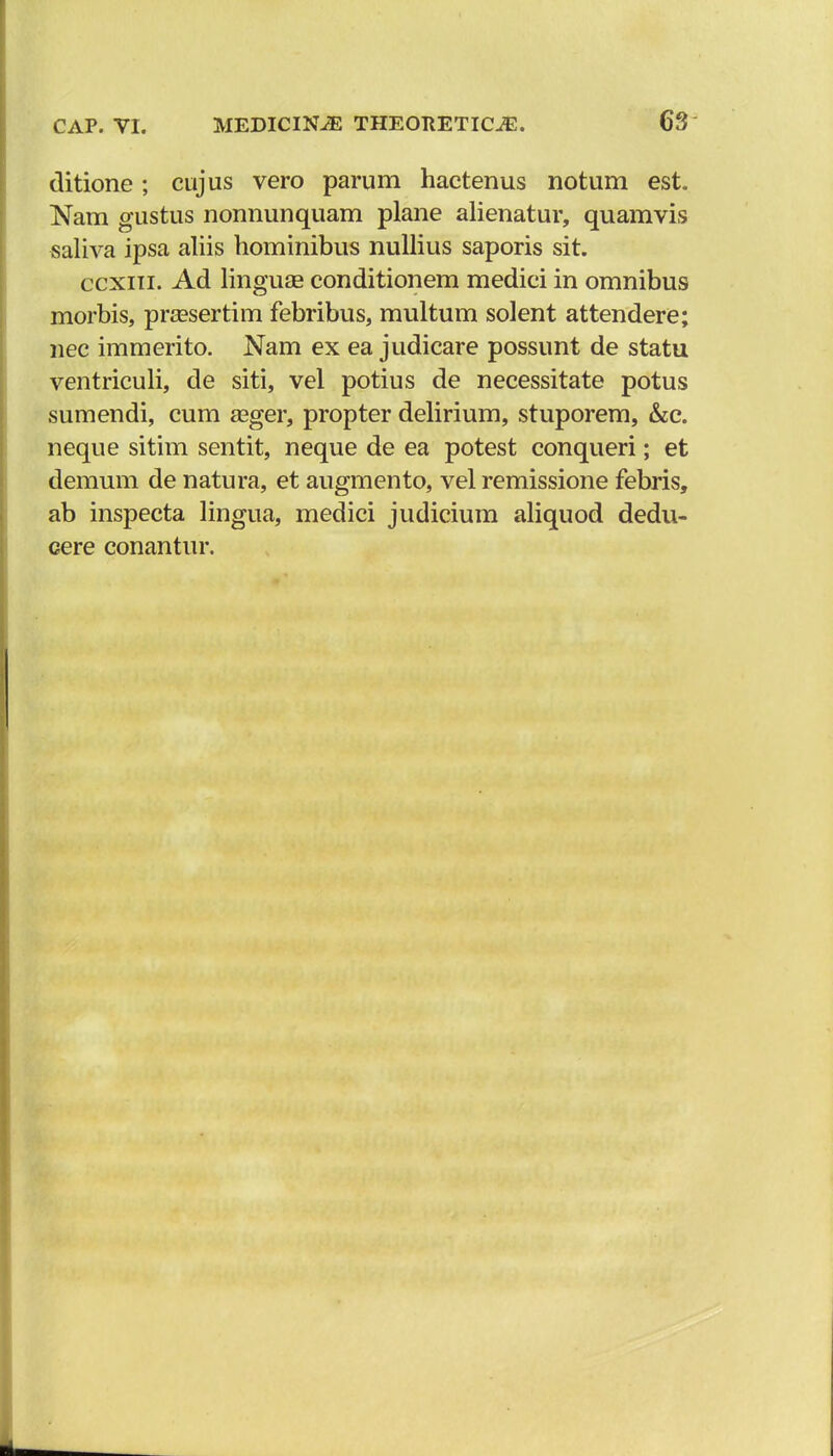 ditione; cujus vero parum hactenus notum est. Nam gustus nonnunquam plane alienatur, quamvis saliva ipsa aliis hominibus nullius saporis sit. ccxiii. Ad linguae conditionem medici in omnibus morbis, prassertim febribus, multum solent attendere; nec immerito. Nam ex ea judicare possunt de statu ventriculi, de siti, vel potius de necessitate potus sumendi, cum a^ger, propter delirium, stuporem, &e. neque sitim sentit, neque de ea potest conqueri; et demum de natura, et augmento, vel remissione febris, ab inspecta lingua, medici judicium aliquod dedu- cere conantur.