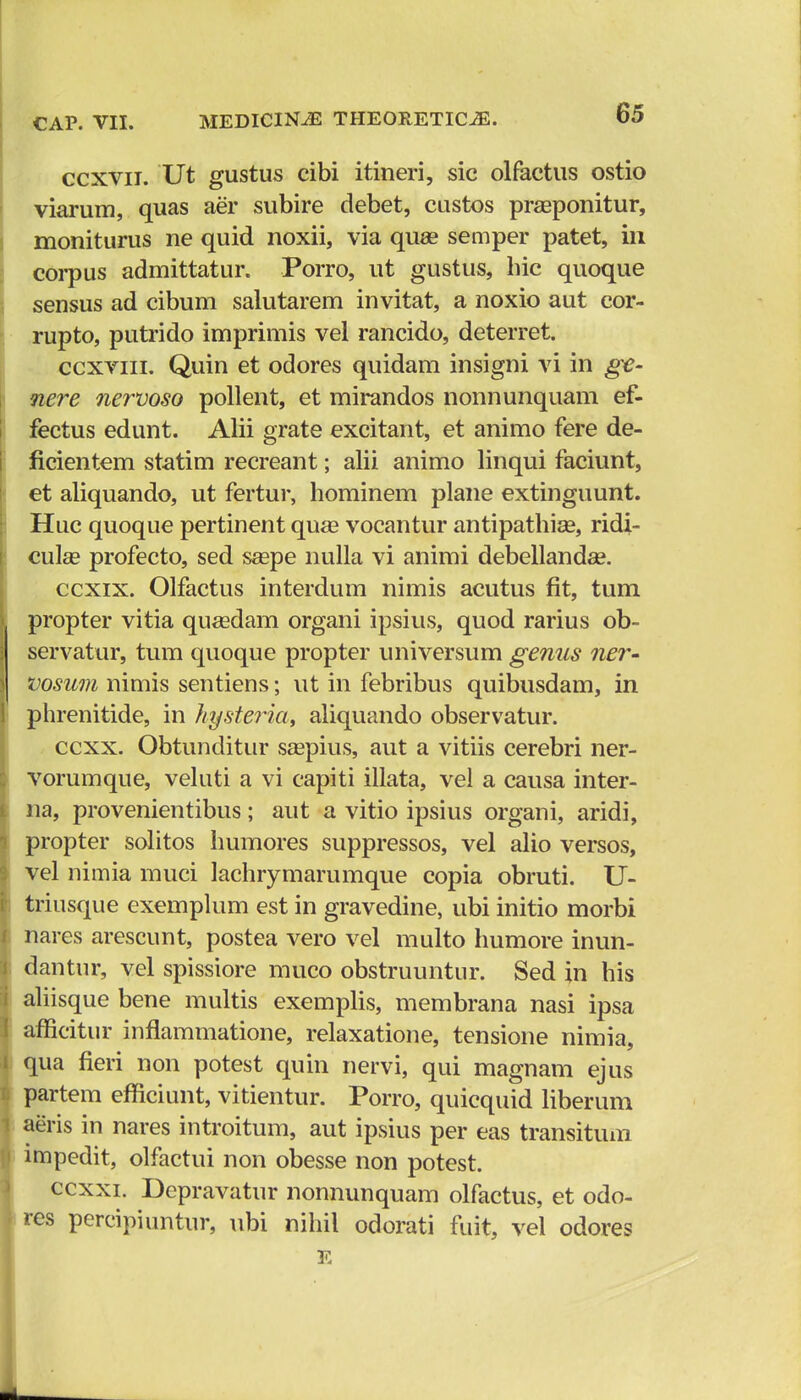 ccxvn. Ut gustus cibi itineri, sic olfactus ostio viarum, quas aer subire debet, custos prasponitur, moniturus ne quid noxii, via quae semper patet, in corpus admittatur. Porro, ut gustus, bic quoque sensus ad cibum salutarem invitat, a noxio aut eor- rupto, putrido imprimis vel rancido, deterret. ccxviii. Quin et odores quidam insigni vi in ge- nere nervoso pollent, et mirandos nonnunquam ef- fectus edunt. Alii grate excitant, et animo fere de- ficientem statim recreant; alii animo linqui faciunt, et aliquando, ut fertur, hominem plane extinguunt. Huc quoque pertinent quae vocantur antipathise, ridi- culse profecto, sed saspe nulla vi animi debellanda?. ccxix. Olfactus interdum nimis acutus fit, tum propter vitia quasdam organi ipsius, quod rarius ob- servatur, tum quoque propter universum genus ner- vosum nimis sentiens; ut in febribus quibusdam, in phrenitide, in hysteria, aliquando observatur. ccxx. Obtunditur saepius, aut a vitiis cerebri ner- vorumque, veluti a vi capiti illata, vel a causa inter- na, provenientibus; aut a vitio ipsius organi, aridi, propter solitos humores suppressos, vel alio versos, vel nimia muci lachrymarumque copia obruti. U- triusque exemplum est in gravedine, ubi initio morbi nares arescunt, postea vero vel multo humore inun- dantur, vel spissiore muco obstruuntur. Sed in his aliisque bene multis exemplis, membrana nasi ipsa afficitur inflammatione, relaxatione, tensione nimia, qua fieri non potest quin nervi, qui magnam ejus partem efflciunt, vitientur. Porro, quicquid liberum aeris in nares introitum, aut ipsius per eas transitum impedit, olfactui non obesse non potest. ccxxi. Depravatur nonnunquam olfactus, et odo- res percipiuntur, ubi nihil odorati fuit, vel odores