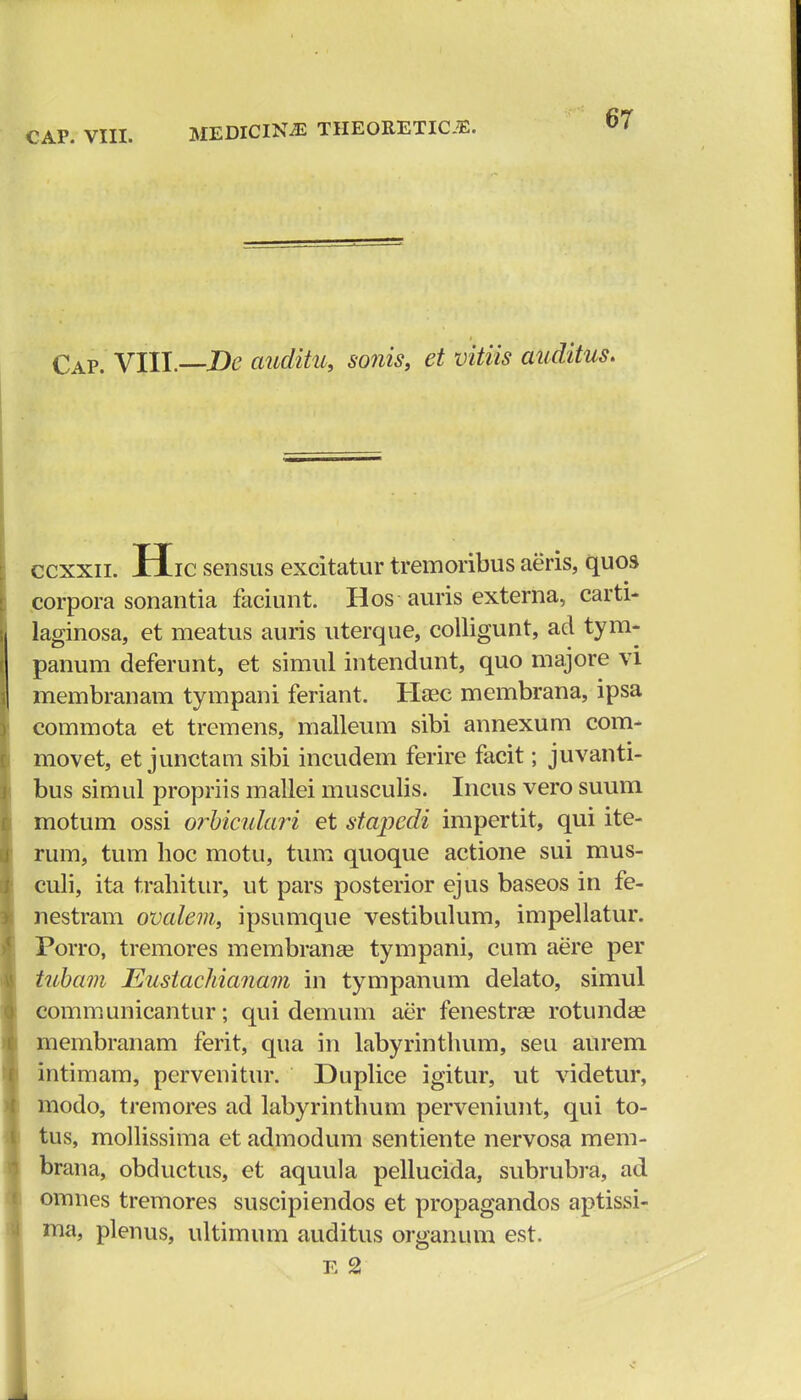 Cap. VIII —De auditu, sonis, et vitiis auditus. ccxxii. Hic sensus excitatur tremoribus aeris, quos corpora sonantia faciunt. Hos auris externa, carti- laginosa, et meatus auris uterque, colligunt, ad tym- panum deferunt, et simul intendunt, quo majore vi membranam tympani feriant. Haec membrana, ipsa commota et tremens, malleum sibi annexum com- movet, et junctam sibi incudem ferire facit; juvanti- bus simul propriis mallei musculis. Incus vero suum motum ossi orbiculari et stapedi impertit, qui ite- rum, tum lioc motu, tum quoque actione sui mus- culi, ita trahitur, ut pars posterior ejus baseos in fe- nestram ovalem, ipsumque vestibulum, impellatur. Porro, tremores membranse tympani, cum aere per tubam Eustachianam in tympanum delato, simul communicantur; qui demum aer fenestras rotundse membranam ferit, qua in labyrinthum, seu aurem intimam, pervenitur. Duplice igitur, ut videtur, modo, tremores ad labyrinthum perveniunt, qui to- tus, mollissima et admodum sentiente nervosa mem- brana, obductus, et aquula pellucida, subrubra, ad omnes tremores suscipiendos et propagandos aptissi- ma, plenus, ultimum auditus organum est. e 2