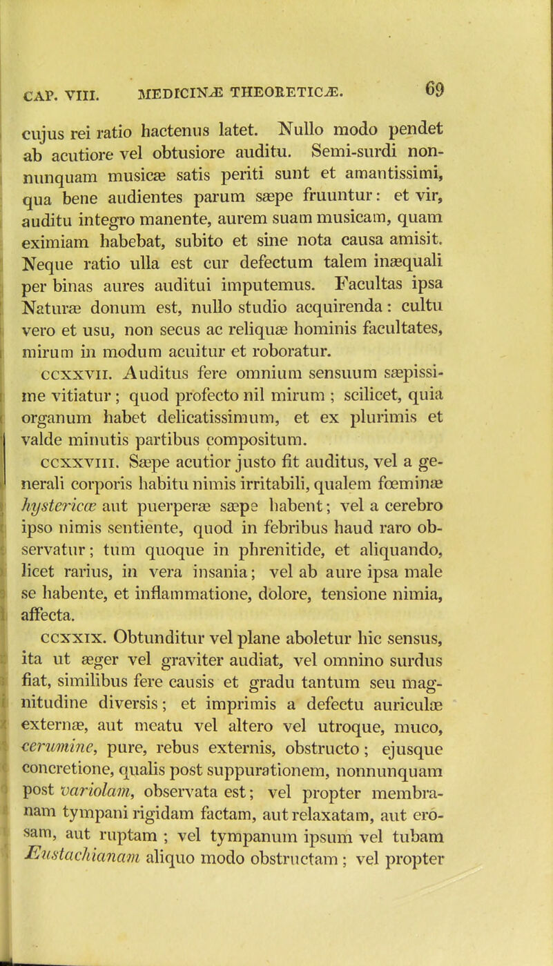 cujus rei ratio hactenus latet. Nullo modo pendet ab acutiore vel obtusiore auditu. Semi-surdi non- nunquam musicae satis periti sunt et amautissimi, qua bene audientes parum saepe fruuntur: et vir, auditu integro manente, aurem suam musicam, quam eximiam habebat, subito et sine nota causa amisit. Neque ratio ulla est cur defectum talem inaequali per binas aures auditui imputemus. Facultas ipsa Naturaa donum est, nullo studio acquirenda: cultu vero et usu, non secus ac reliquas hominis facultates, mirum in modum acuitur et roboratur. ccxxvn. Auditus fere omnium sensuum saepissi- me vitiatur; quod profecto nil mirum ; scilicet, quia organum habet delicatissimum, et ex plurimis et valde minutis partibus compositum. ccxxvin. Saepe acutior justo fit auditus, vel a ge- nerali corporis habitu nimis irritabili, qualem fceminae hystericce aut puerperae saape habent; vel a cerebro ipso nimis sentiente, quod in febribus haud raro ob- servatur; tum quoque in phrenitide, et aliquando, licet rarius, in vera insania; vel ab aure ipsa male se habente, et inflammatione, dolore, tensione nimia, affecta. ccxxix. Obtunditur vel plane aboletur hic sensus, ita ut asger vel graviter audiat, vel omnino surdus fiat, similibus fere causis et gradu tantum seu mag- nitudine diversis; et imprimis a defectu auriculae externse, aut meatu vel altero vel utroque, muco, cerumine, pure, rebus externis, obstructo; ejusque concretione, qualis post suppurationem, nonnunquam post variola?n, observata est; vel propter membra- nam tympani rigidam factam, aut relaxatam, aut ero- sam, aut ruptam ; vel tympanum ipsum vel tubam Eustachianam aliquo modo obstructam ; vel propter