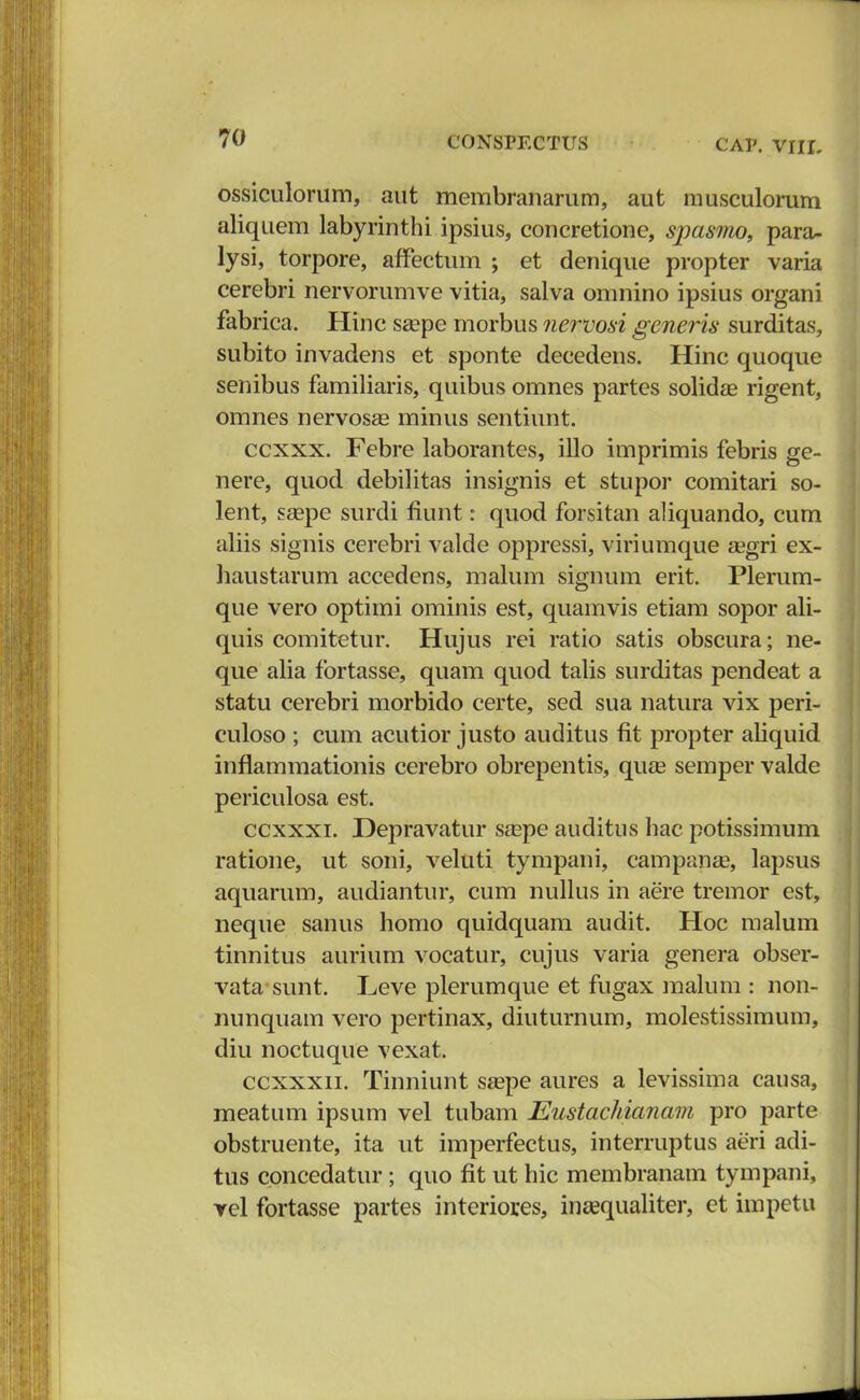 ossiculorum, aut membranarum, aut musculorum aliquem labyrinthi ipsius, concretione, spasmo, para- lysi, torpore, affectum ; et denique propter varia cerebri nervorumve vitia, salva omnino ipsius organi fabrica. Hinc sa?pe morbus nervosi generis surditas, subito invadens et sponte decedens. Hinc quoque senibus familiaris, quibus omnes partes solidae rigent, omnes nervosse minus sentiunt. ccxxx. Febre laborantes, illo imprimis febris ge- nere, quod debilitas insignis et stupor comitari so- lent, saspe surdi flunt: quod forsitan aliquando, cum aliis signis cerebri valde oppressi, viriumque zegri ex- haustarum accedens, malum signum erit. Plerum- que vero optimi ominis est, quamvis etiam sopor ali- quis comitetur. Hujus rei ratio satis obscura; ne- que alia fortasse, quam quod talis surditas pendeat a statu cerebri morbido certe, sed sua natura vix peri- culoso ; cum acutior justo auditus fit propter aliquid inflammationis cerebro obrepentis, qute semper valde periculosa est. ccxxxi. Depravatur sa^pe auditus hac potissimum ratione, ut soni, veluti tympani, campanae, lapsus aquarum, audiantur, cum nullus in aere tremor est, neque sanus homo quidquam audit. Hoc malum tinnitus aurium vocatur, cujus varia genera obser- vata sunt. Leve plerumque et fugax malum : non- nunquam vero pertinax, diuturnum, molestissimum, diu noctuque vexat. ccxxxn. Tinniunt szepe aures a levissima causa, meatum ipsum vel tubam Eustachianam pro parte obstruente, ita ut imperfectus, interruptus aeri adi- tus concedatur ; quo fit ut hic membranam tympani, vel fortasse partes interiores, inasqualiter, et impetu