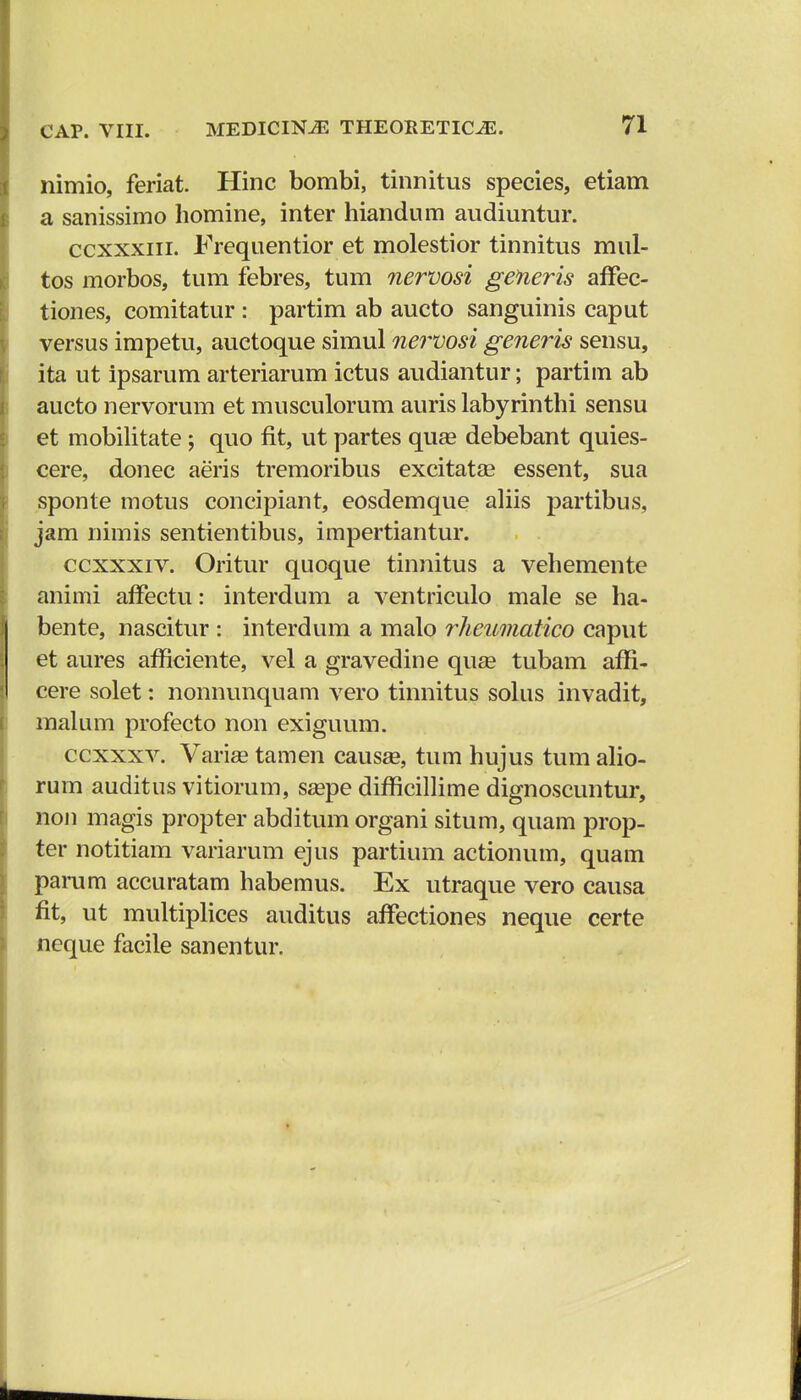 nimio, feriat. Hinc bombi, tinnitus species, etiam a sanissimo homine, inter hiandum audiuntur. ccxxxin. Frequentior et molestior tinnitus mul- tos morbos, tum febres, tum nervosi generis affec- tiones, comitatur : partim ab aucto sanguinis caput versus impetu, auctoque simul nervosi generis sensu, ita ut ipsarum arteriarum ictus audiantur; partim ab aucto nervorum et musculorum auris labyrinthi sensu et mobilitate; quo fit, ut partes quas debebant quies- cere, donec aeris tremoribus excitatee essent, sua sponte motus concipianr, eosdemque aliis partibus, jam nimis sentientibus, impertiantur. ccxxxiv. Oritur quoque tinnitus a vehemente animi affectu: interdum a ventriculo male se ha- bente, nascitur : interdum a malo rheumatico caput et aures afficiente, vel a gravedine quas tubam affi- cere solet: nonnunquam vero tinnitus solus invadit, malum profecto non exiguum. ccxxxv. Varise tamen causaa, tum hujus tum alio- rum auditus vitiorum, saspe difficillime dignoscuntur, non magis propter abditum organi situm, quam prop- ter notitiam variarum ejus partium actionum, quam parum accuratam habemus. Ex utraque vero causa fit, ut multiplices auditus affectiones neque certe neque facile sanentur.