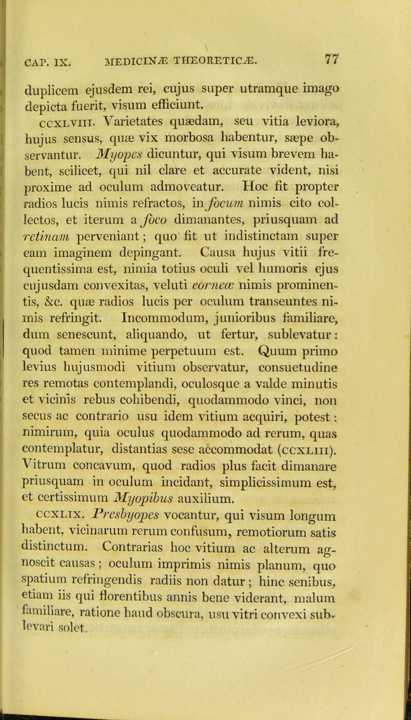 \ CAP. IX. MEDIClNiE THEORETIC^. 77 duplicem ejusdem rei, cujus super utramque imago depicta fuerit, visum efficiunt. ccxlviii. Varietates qusedam, seu vitia leviora, hujus sensus, quse vix morbosa habentur, ssepe ob- servantur. Myopes dicuntur, qui visum brevem ha- bent, scilicet, qui nil clare et accurate vident, nisi proxime ad oculum admoveatur. Hoc fit propter radios lucis nimis refractos, in focum nimis cito col- lectos, et iterum a foco dimanantes, priusquam ad retinam perveniant; quo fit ut indistinctam super eam imaginem depingant. Causa hujus vitii fre- quentissima est, nimia totius oculi vel humoris ejus cujusdam convexitas, veluti comece nimis prominen- tis, &c. quse radios lucis per oculum transeuntes ni- mis refringit. Incommodum, junioribus familiare, dum senescunt, aliquando, ut fertur, sublevatur: quod tamen minime perpetuum est. Quum primo levius hujusmodi vitium observatur, consuetudine res remotas contemplandi, oculosque a valde minutis et vicinis rebus cohibendi, quodammodo vinci, non secus ac contrario usu idem vitium acquiri, potest: nimirum, quia oculus quodammodo ad rerum, quas contemplatur, distantias sese accommodat (ccxliii). Vitrum concavum, quod radios plus facit dimanare priusquam in oculum incidant, simplicissimum est, et certissimum Myopibus auxilium. ccxlix. Presbyopes vocantur, qui visum longum habent. vicinarum rerum confusum, remotiorum satis distinctum. Contrarias hoc vitium ac alterum ag- noscit causas; oculum imprimis nimis planum, quo spatium refringendis radiis non datur; hinc senibus, etiam iis qui florentibus annis bene viderant, malum familiare, ratione hand obscura, usu vitri convexi sub. levnri solet.