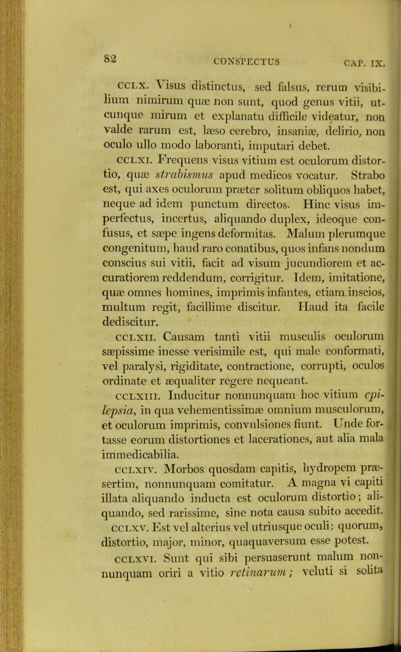 cclx. Visus distinctus, sed falsus, rerum visibi- lium nimirum qiiEe non sunt, quod genus vitii, ut- cunque mirum et explanatu difficile videatur, non valde rarum est, lasso cerebro, insanise, delirio, non oculo ullo modo laboranti, imputari debet. cclxi. Frequens visus vitium est oculorum distor- tio, qua3 strabismus apud medicos vocatur. Strabo est, qui axes oculorum prseter solitum obliquos habet, neque ad idem punctum directos. Hinc visus im- perfectus, incertus, aliquando duplex, ideoque con- fusus, et ssepe ingens deformitas. Malum plerumque congenitum, haud raro conatibus, quos infans nondum conscius sui vitii, facit ad visum jucundiorem et ac- curatiorem reddendum, corrigitur. Idem, imitatione, qua? omnes homines, imprimis infantes, etiam inscios, multum regit, facillime discitur. Haud ita facile dediscitur. cclxii. Causam tanti vitii musculis oculorum saepissime inesse verisimile est, qui male conformati, vel paralysi, rigiditate, contractione, corrupti, oculos ordinate et asqualiter regere nequeant. cclxiii. Inducitur nonnunquam hoc vitium epi- lepsia, in qua vehementissimse omnium musculorum, et oculorum imprimis, convulsiones fiunt. Unde for- tasse eorum distortiones et lacerationes, aut alia mala immedicabilia. cclxiv. Morbos quosdam capitis, hydropem pra?- sertim, nonnunquam comitatur. A magna vi capiti illata aliquando inducta est oculorum distortio; ali- quando, sed rarissime, sine nota causa subito accedit. cclxv. Est vel alterius vel utriusque oculi: quorum, distortio, major, minor, quaquaversum esse potest. cclxvi. Sunt qui sibi persuaserunt malum non- nunquam oriri a vitio retinarum; veluti si solita