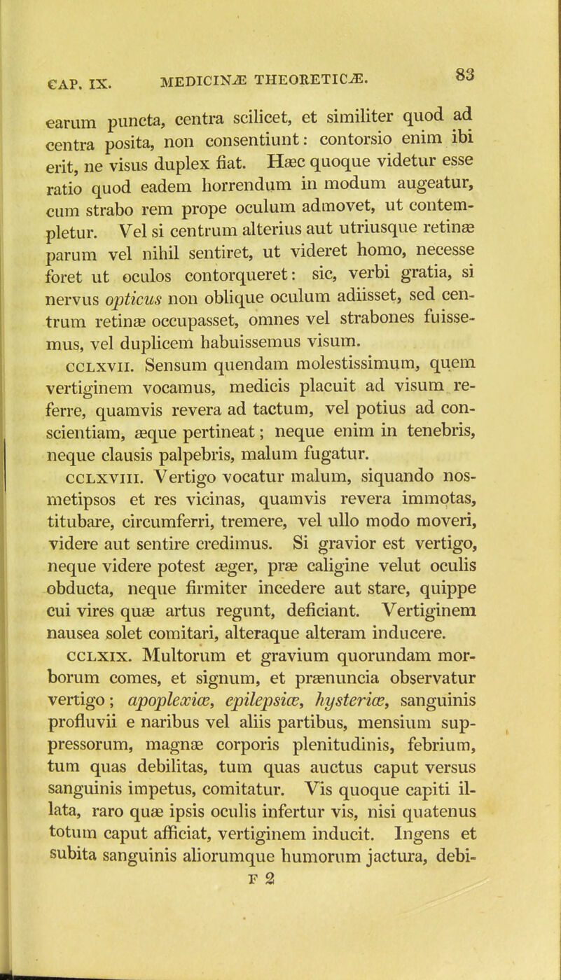 earum puncta, centra scilicet, et similiter quod ad centra posita, non consentiunt: contorsio enim ibi erit, ne visus duplex fiat. Hasc quoque videtur esse ratio quod eadem horrendum in modum augeatur, cum strabo rem prope oculum admovet, ut contem- pletur. Vel si centrum alterius aut utriusque retinae parum vel nihil sentiret, ut videret homo, necesse foret ut oculos contorqueret: sic, verbi gratia, si nervus opticus non oblique oculum adiisset, sed cen- trum retinaa occupasset, omnes vel strabones fuisse- mus, vel duplicem habuissemus visum. cclxvii. Sensum quendam molestissimum, quem vertiginem vocamus, medicis placuit ad visum re- ferre, quamvis revera ad tactum, vel potius ad con- scientiam, aaque pertineat; neque enim in tenebris, neque clausis palpebris, malum fugatur. cclxviii. Vertigo vocatur malum, siquando nos- metipsos et res vicinas, quamvis revera immotas, titubare, circumferri, tremere, vel ullo modo moveri, videre aut sentire credimus. Si gravior est vertigo, neque videre potest aeger, prse caligine velut oculis obducta, neque firmiter incedere aut stare, quippe cui vires quae artus regunt, deficiant. Vertiginem nausea solet comitari, alteraque alteram inducere. cclxix. Multorum et gravium quorundam mor- borum comes, et signum, et praenuncia observatur vertigo; apopleocice, epilepsice, hysterice, sanguinis profluvii e naribus vel aliis partibus, mensium sup- pressorum, magnae corporis plenitudinis, febrium, tum quas debilitas, tum quas auctus caput versus sanguinis impetus, comitatur. Vis quoque capiti il- lata, raro quae ipsis oculis infertur vis, nisi quatenus totum caput afficiat, vertiginem inducit. Ingens et subita sanguinis aliorumque humorum jactura, debi- F 2