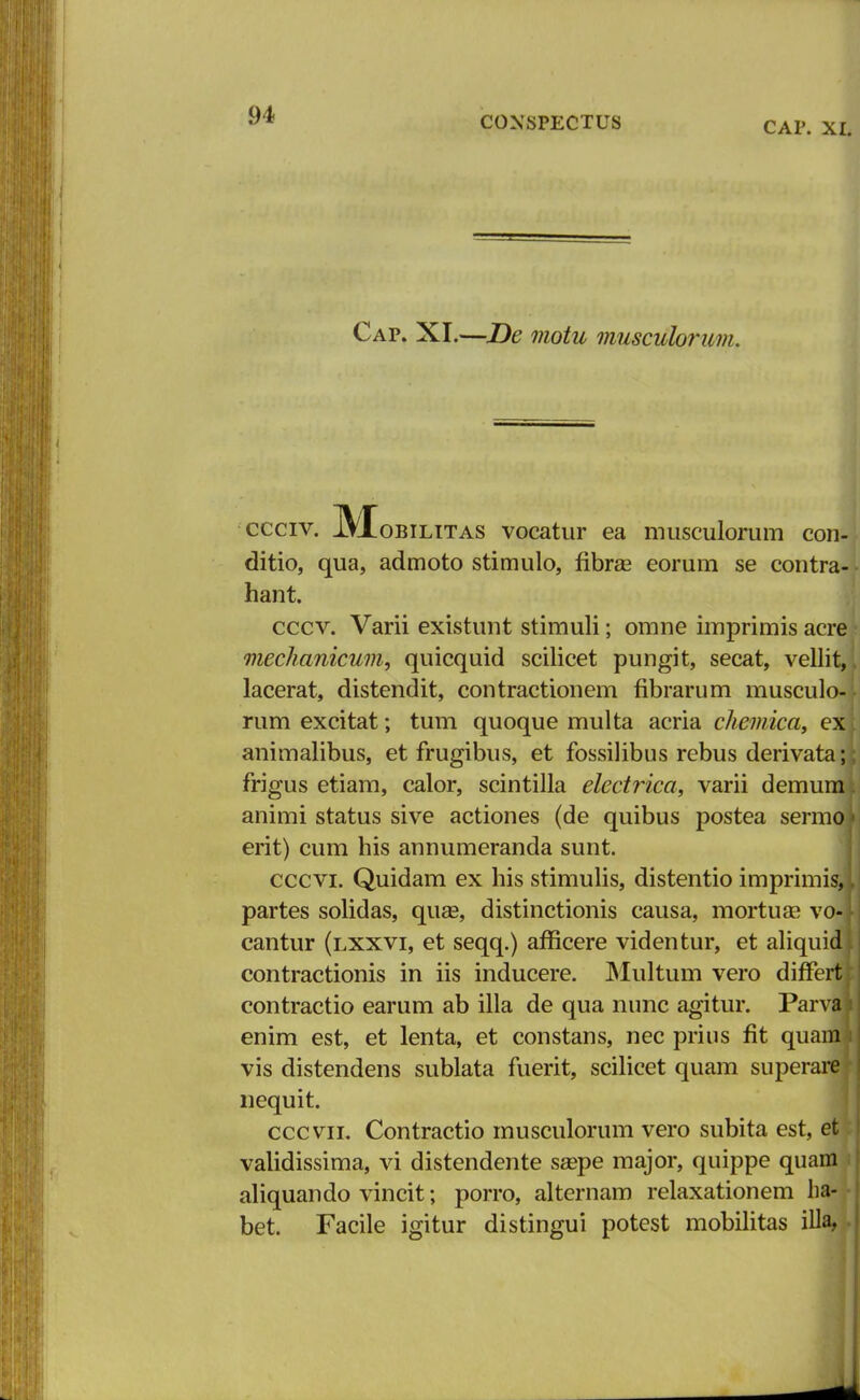 CAP. XI. Cap. XI.—De motu musculorum. ccciv. IVXobilitas vocatur ea musculorum con- ditio, qua, admoto stimulo, flbrse eorum se contra- hant. cccv. Varii existunt stimuli; omne imprimis acre mechanicum, quicquid scilicet pungit, secat, vellit, lacerat, distendit, contractionem fibrarum musculo- rum excitat; tum quoque multa acria chemica, ex animalibus, et frugibus, et fossilibus rebus derivata; frigus etiam, calor, scintilla electrica, varii demum animi status sive actiones (de quibus postea sermo erit) cum his annumeranda sunt. cccvi. Quidam ex his stimulis, distentio imprimis, partes solidas, quas, distinctionis causa, mortuse vm cantur (lxxvi, et seqq.) afficere videntur, et aliquidl contractionis in iis inducere. Multum vero differtj contractio earum ab illa de qua nunc agitur. Parva enim est, et lenta, et constans, nec prius fit quam vis distendens sublata fuerit, scilicet quam superare nequit. cccvii. Contractio musculorum vero subita est, et validissima, vi distendente seepe major, quippe quam aliquando vincit; porro, alternam relaxationem ha- bet. Facile igitur distingui potest mobilitas illa,