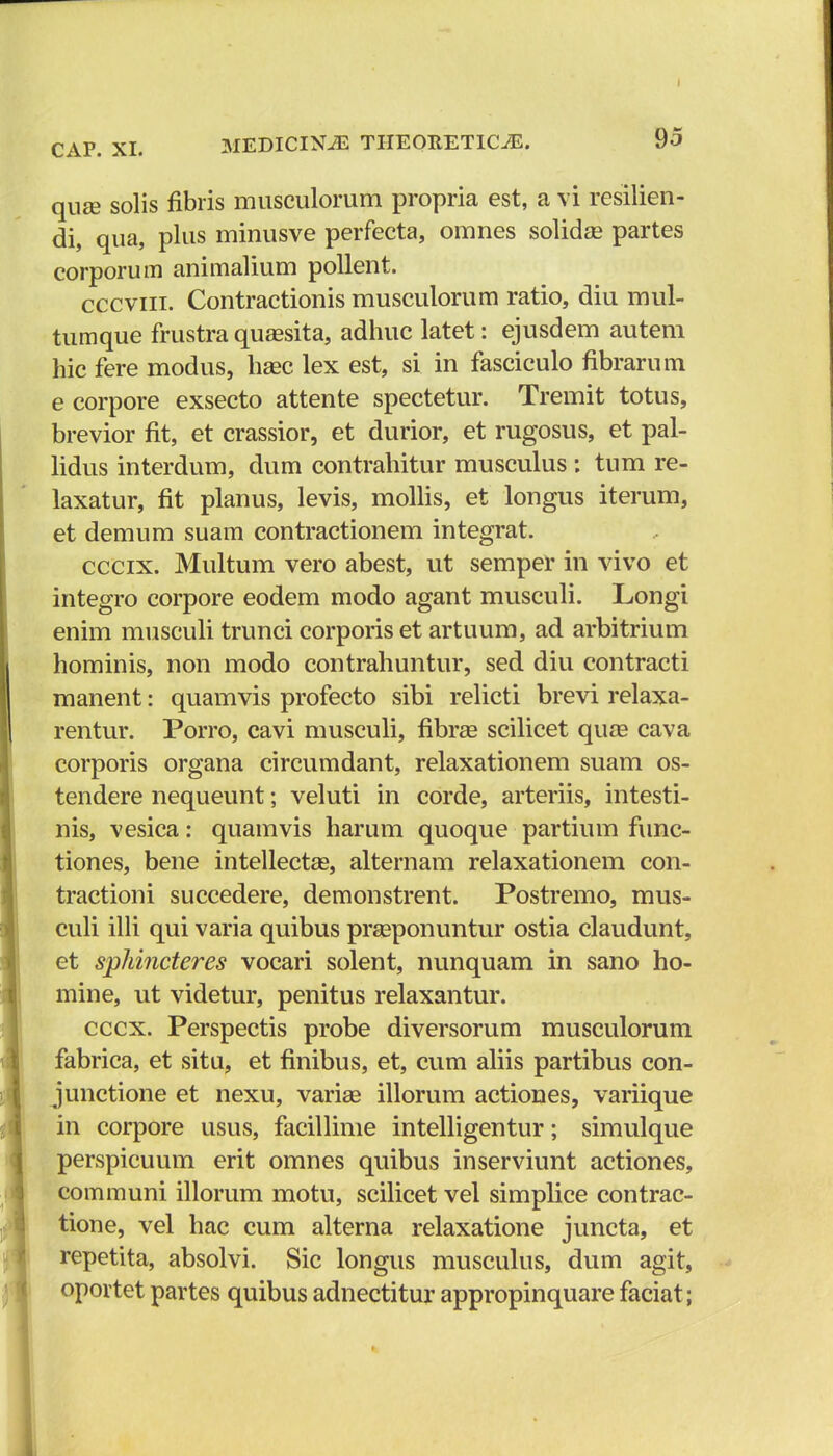 qiias solis fibris musculorum propria est, a vi resilien- di, qua, plus minusve perfecta, omnes solidse partes corporum animalium pollent. cccviii. Contractionis musculorum ratio, diu mul- tumque frustra quaisita, adhuc latet: ejusdem autem hic fere modus, haec lex est, si in fasciculo fibrarum e corpore exsecto attente spectetur. Tremit totus, brevior fit, et crassior, et durior, et rugosus, et pal- lidus interdum, dum contrahitur musculus : tum re- laxatur, fit planus, levis, mollis, et longus iterum, et demum suam contractionem integrat. cccix. Multum vero abest, ut semper in vivo et integro corpore eodem modo agant musculi. Longi enim musculi trunci corporis et artuum, ad arbitrium hominis, non modo contrahuntur, sed diu contracti manent: quamvis profecto sibi relicti brevi relaxa- rentur. Porro, cavi musculi, fibra? scilicet quse cava corporis organa circumdant, relaxationem suam os- tendere nequeunt; veluti in corde, arteriis, intesti- nis, vesica: quamvis harum quoque partium func- tiones, bene intellectas, alternam relaxationem con- tractioni succedere, demonstrent. Postremo, mus- culi illi qui varia quibus prasponuntur ostia claudunt, et sphincteres vocari solent, nunquam in sano ho- mine, ut videtur, penitus relaxantur. cccx. Perspectis probe diversorum musculorum fabrica, et situ, et finibus, et, cum aliis partibus con- junctione et nexu, variae illorum actiones, variique in corpore usus, facillime intelligentur; simulque perspicuum erit omnes quibus inserviunt actiones, communi illorum motu, scilicet vel simplice contrac- tione, vel hac cum alterna relaxatione juncta, et repetita, absolvi. Sic longus musculus, dum agit, oportet partes quibus adnectitur appropinquare faciat ;