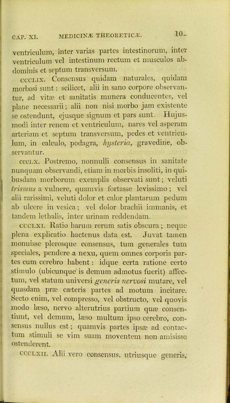 10 ventriculum, inter varias partes intestinorum, inter ventriculum vel intestinum rectum et musculos ab- dominis et septum transversum. ccclix. Consensus quidam naturales, quidam morbosi sunt: scilicet, alii in sano corpore observan- tur, ad vitse et sanitatis munera conducentes, vel plane necessarii; alii non nisi morbo jam existente se ostendunt, ejusque signum et pars sunt. Hujus- modi inter renem et ventriculum, nares vel asperam arteriam et septum transversum, pedes et ventricu- lum, in calculo, podagra, hysteria, gravedine, ob- servantur. ccclx. Postremo, nonnulli consensus in sanitate nunquam observandi, etiam in morbis insoliti, in qui- busdam morborum exemplis observati sunt; veluti trismus a vulnere, quamvis fortasse levissimo ; vel alii rarissimi, veluti dolor et calor plantarum pedum ab ulcere in vesica; vel dolor brachii immanis, et tandem lethalis, inter urinam reddendam. ccclxi. Ratio harum rerum satis obscura; nequc plena explicatio hactenus data est. Juvat tamen monuisse plerosque consensus, tum generales tum speciales, pendere a nexu, quem omnes corporis par- tes cum cerebro habent: idque certa ratione certo stimulo (ubicunque' is demum admotus fuerit) affec- tum, vel statum universi generis nervosi mutare, vel quasdam pra? casteris partes ad motum incitare. Secto enim, vel compresso, vel obstructo, vel quovis modo Iseso, nervo alterutrius partium qua? consen- tiunt, vel demum, lagso multum ipso cerebro, con- sensus nullus est; quamvis partes ipsas ad contac- tum stimuli se vim suam moventem non amisisse ostenderent. ccclxii. Alii vero consensus, utriusque generis,