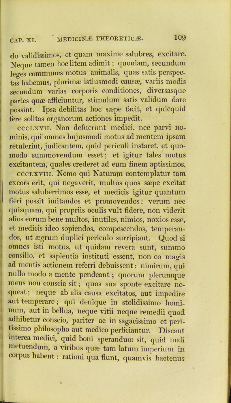 do validissimos, et quam maxime salubres, excitare. Neque tamen hoc litem adimit; quoniam, secundum leo-es communes motus animalis, quas satis perspec- tas habemus, plurimse istiusmodi causse, variis modis secundum varias corporis conditiones, diversasque partes quse afficiuntur, stimulum satis validum dare possint. Ipsa debilitas hoc saepe facit, et quicquid fere solitas organorum actiones impedit. ccclxvii. Non defuerunt medici, nec parvi no- minis, qui omnes hujusmodi motus ad mentem ipsam retulerint, judicantem, quid periculi instaret, et quo- modo summovendum esset; et igitur tales motus excitantem, quales crederet ad eum finem aptissimos. ccclxviii. Nemo qui Naturam contemplatur tam excors erit, qui negaverit, multos quos s£epe excitat motus saluberrimos esse, et medicis igitur quantum fieri possit imitandos et promovendos: verum nec quisquam, qui propriis oculis vult fidere, non viderit alios eorum bene multos, inutiles, nimios, noxios esse, et medicis ideo sopiendos, compescendos, temperan- dos, ut sgrum duplici periculo surripiant. Quod si omnes isti motus, ut quidam revera sunt, summo consilio, et sapientia instituti essent, non eo magis ad mentis actionem referri debuissent: nimirum, qui nullo modo a mente pendeant; quorum plerumque mens non conscia sit; quos sua sponte excitare ne- queat; neque ab alia causa excitatos, aut impedire aut temperare; qui denique in stolidissimo homi- num, aut in bellua, neque vitii neque remedii quod adhibetur conscio, pariter ac in sagacissimo et peri- tissimo philosopho aut medico perficiantur. Discant interea medici, quid boni sperandum sit, quid mali metuendum, a viribus qua* tam latum imperium in corpus habent: rationi qua fiunt, quamvis hactenus