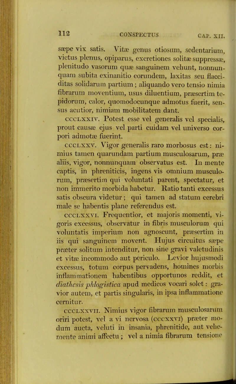 CAP. XII. saepe vix satis. Vitae gcnus otiosum, sedentarium, victus plenus, opiparus, excretiones solitse suppressaj, plenitudo vasorum quae sanguinem vehunt, nonnun- quam subita exinanitio eorundem, laxitas seu fiacci- ditas solidarum partium; aliquando vero tensio nimia fibrarum moventium, usus diluentium, praesertim te- pidorum, calor, quomodocunque admotus fuerit, sen- sus acutior, nimiam mobilitatem dant. ccclxxiv. Potest esse vel generalis vel specialis, prout causae ejus vel parti cuidam vel universo cor- pori admotae fuerint. ccclxxv. Vigor generalis raro morbosus est: ni- mius tamen quarundam partium musculosarum, prae aliis, vigor, nonnunquam observatus est. In mente captis, in phreniticis, ingens vis omnium musculo- ruin, praesertim qui voluntati parent, spectatur, et lion immerito morbida habetur. Ratio tanti excessus satis obscura videtur; qui tamen ad statum cerebri male se habentis plane referendus est. ccclxxvi. Frequentior, et majoris momenti, vi- goris excessus, observatur in fibris musculorum qui voluntatis imperium non agnoscunt, praesertim in iis qui sanguinem movent. Hujus circuitus saepe praster solitum intenditur, non sine gravi valetudinis et vitae incommodo aut periculo. Levior hujusmodi excessus, totum corpus pervadens, homines morbis inflammationem habentibus opportunos reddit, et diathcsis phlogistica apud medicos vocari solet: gra- vior autem, et partis singularis, in ipsa inflammatione cernitur. ccclxxvii. Nimius vigor fibrarum musculosarum oriri potest, vel a vi nervosa (cccxxvi) praeter mo- dum aucta, veluti in insania, phrenitide, aut vehe- mente animi affectu ; vel a nimia fibrarum tensione