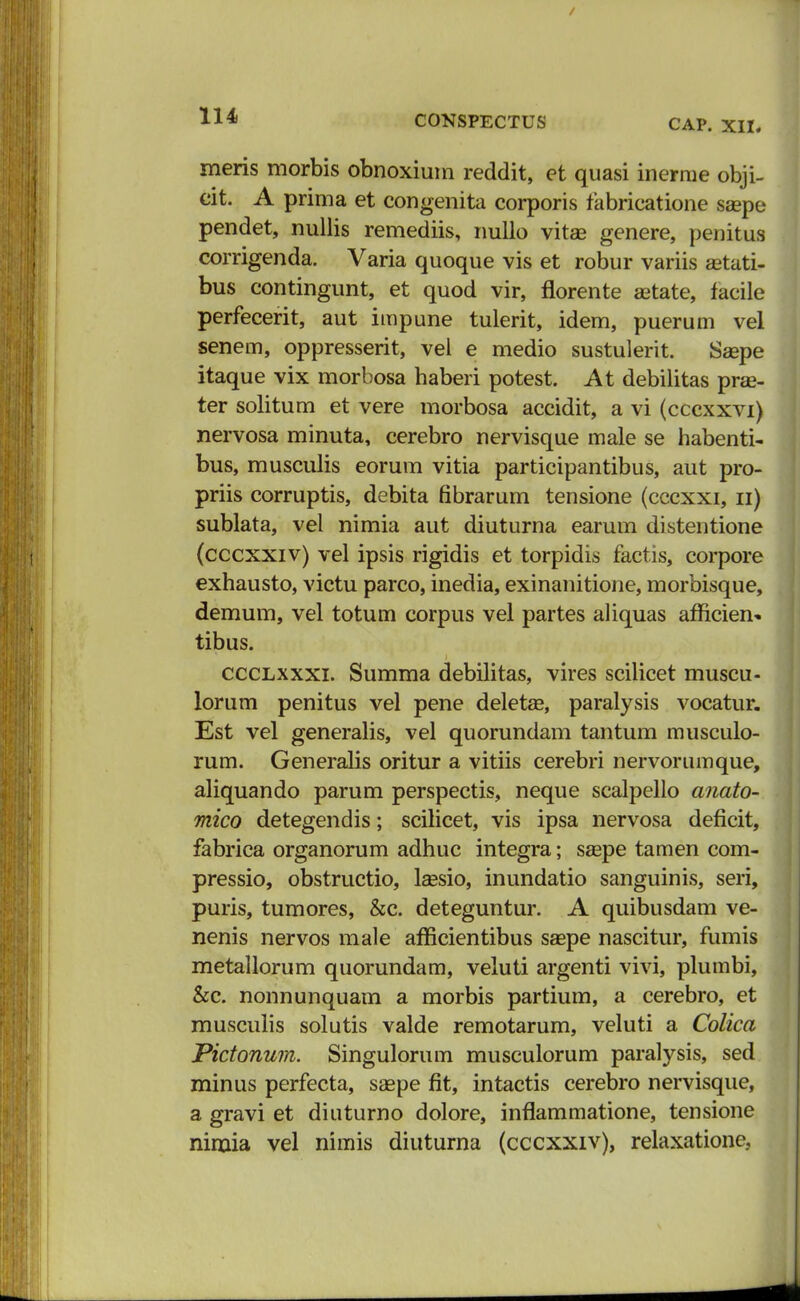 CAP. XII. meris morbis obnoxiuin reddit, et quasi inerme obji- cit. A prima et congenita corporis fabricatione saepe pendet, nullis remediis, nullo vitae genere, penitus corrigenda. Varia quoque vis et robur variis astati- bus contingunt, et quod vir, florente aetate, facile perfecerit, aut impune tulerit, idem, puerum vel senem, oppresserit, vel e medio sustulerit. Saepe itaque vix morbosa baberi potest. At debilitas pras- ter solitum et vere morbosa accidit, a vi (cccxxvi) nervosa minuta, cerebro nervisque male se habenti- bus, musculis eorum vitia participantibus, aut pro- priis corruptis, debita fibrarum tensione (cccxxi, n) sublata, vel nimia aut diuturna earum distentione (cccxxiv) vel ipsis rigidis et torpidis factis, corpore exhausto, victu parco, inedia, exinanitione, morbisque, demum, vel totum corpus vel partes aliquas afncien» tibus. ccclxxxi. Summa debilitas, vires scilicet muscu- lorum penitus vel pene deletae, paralysis vocatur. Est vel generalis, vel quorundam tantum musculo- rum. Generalis oritur a vitiis cerebri nervorumque, aliquando parum perspectis, neque scalpello anato- mico detegendis; scilicet, vis ipsa nervosa deficit, fabrica organorum adhuc integra; saape tamen com- pressio, obstructio, laesio, inundatio sanguinis, seri, puris, tumores, &c. deteguntur. A quibusdam ve- nenis nervos male afficientibus saepe nascitur, fumis metallorum quorundam, veiuti argenti vivi, plumbi, &c. nonnunquam a morbis partium, a cerebro, et musculis solutis valde remotarum, veluti a Colica Pictonum. Singulorum musculorum paralysis, sed minus perfecta, saepe fit, intactis cerebro nervisque, a gravi et diuturno dolore, inflammatione, tensione nimia vel nimis diuturna (cccxxiv), relaxatione,