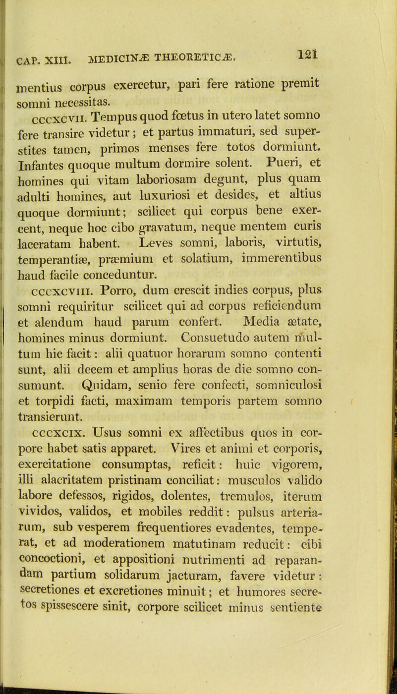 mentius corpus exercetur, pari fere ratione premit somni necessitas. cccxcvn. Tempus quod fcetus in utero latet somno fere transire videtur; et partus immaturi, sed super- stites tamen, primos menses fere totos dormiunt. Infantes quoque multum dormire solent. Pueri, et homines qui vitam laboriosam degunt, plus quam adulti homines, aut luxuriosi et desides, et altius quoque dormiunt; scilicet qui corpus bene exer- cent, neque hoc cibo gravatum, neque mentem curis laceratam habent. Leves somni, laboris, virtutis, temperantia?, praemium et solatium, immerentibus haud facile conceduntur. cccxcvni. Porro, dum crescit indies corpus, plus somni requiritur scilicet qui ad corpus reficiendum et alendum haud parum confert. Media aetate, homines minus dormiunt. Consuetudo autem mul- tum hic facit: alii quatuor horarum somno contenti sunt, alii decem et amplius horas de die somno con- sumunt. Quidam, senio fere confecti, somniculosi et torpidi facti, maximam temporis partem somno transierunt. cccxcix. Usus somni ex afFectibus quos in cor- pore habet satis apparet. Vires et animi et corporis, exercitatione consumptas, reficit i huic vigorem, illi alacritatem pristinam conciliat: musculos valido labore defessos, rigidos, dolentes, tremulos, iterum vividos, validos, et mobiles reddit: pulsus arteria- rum, sub vesperem frequentiores evadentes, tempe- rat, et ad moderationem matutinam reducit: cibi concoctioni, et appositioni nutrimenti ad reparan- dam partium solidarum jacturam, favere videtur: secretiones et excretiones minuit; et humores secre- tos spissescere sinit, corpore scilicet minus sentiente