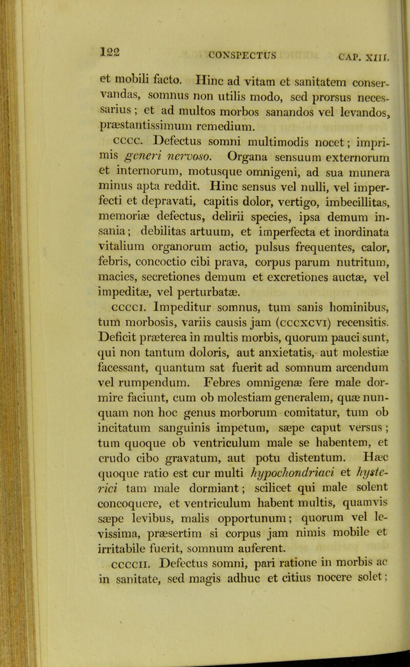 CAP. xin. et mobili facto. Hinc ad vitam et sanitatem conser- vandas, somnus non utilis modo, sed prorsus neces- sarius; et ad multos morbos sanandos vel levandos, praestantissimum remedium. cccc. Defectus somni multimodis nocet; impri- mis generi nervoso. Organa sensuum externorum et internorum, motusque omnigeni, ad sua munera minus apta reddit. Hinc sensus vel nulli, vel imper- fecti et depravati, capitis dolor, vertigo, imbecillitas, memoriae defectus, delirii species, ipsa demum in- sania; debilitas artuum, et imperfecta et inordinata vitalium organorum actio, pulsus frequentes, calor, febris, concoctio cibi prava, corpus parum nutritum, macies, secretiones demum et excretiones auctse, vel impeditse, vel perturbataB. cccci. Impeditur somnus, tum sanis hominibus, tum morbosis, variis causis jam (cccxcvi) recensitis. Deficit prseterea in multis morbis, quorum pauci sunt, qui non tantum doloris, aut anxietatis, aut molestia? facessant, quantum sat fuerit ad somnum arcendum vel rumpendum. Febres omnigenae fere male dor- mire faciunt, cum ob molestiam generalem, quae nun- quam non hoc genus morborum comitatur, tum ob incitatum sanguinis impetum, saspe caput versus; tum quoque ob ventriculum male se habentem, et crudo cibo gravatum, aut potu distentum. Ha?c quoque ratio est cur multi hypochondriaci et hyste- rici tam male dormiant; scilicet qui male solent concoquere, et ventriculum habent multis, quamvis saepe levibus, malis opportunum; quorum vel le- vissima, pr&esertim si corpus jam nimis mobile et irritabile fuerit, somnum auferent. ccccn. Defectus somni, pari ratione in morbis ac in sanitate, sed magis adhuc et citius nocere solet;