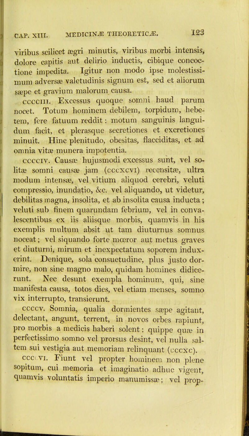 viribus scilicet asgri minutis, viribus morbi intensis, dolore capitis aut delirio inductis, cibique concoc- tione impedita. Igitur non modo ipse molestissi- mum adversas valetudinis signum est, sed et aliorum ssepe et gravium malorum causa. cccciii. Excessus quoque somni haud parum nocet. Totum liominem debilem, torpidum, hebe- tem, fere fatuum reddit: motum sanguinis langui- dum facit, et plerasque secretiones et excretiones minuit. Hinc plenitudo, obesitas, flacciditas, et ad omnia vitse munera impotentia. cccciv. Causae hujusmodi excessus sunt, vel sc~. litse somni causai jam (cccxcvi) reeensitfe, ultra modum intensa?, vel vitium aliquod cerebri, veluti compressio, inundatio, &c. vel aliquando, ut videtur, debilitas magna, insolita, et ab insolita causa inducta; veluti sub finem quarundam febrium, vel in conva- lescentibus ex iis aliisque morbis, quamvis in his exemplis multum absit ut tam diuturnus somnus noceat; vel siquando forte mceror aut metus graves et diuturni, mirum et inexpectatuni soporem indux- erint. Denique, sola consuetudine, plus justo dor- mire, non sine magno malo, quidam homines didice- runt. Nec desunt exempla hominum, qui, sine manifesta causa, totos dies, vel etiam menses, somno vix interrupto, transierunt. ccccv. Somnia, qualia dormientes ssepe agitant, delectant, angunt, terrent, in novos orbes rapiunt, pro morbis a medicis haberi solent: quippe quee in perfectissimo somno vel prorsus desint, vel nulla sal- tem sui vestigia aut memoriam relinquant (cccxc). ccc vi. Fiunt vel propter hominem non plene sopitum, cui memoria et imaginatio adhuc vigent, quamvis voluntatis imperio manumissa?; vel prop-