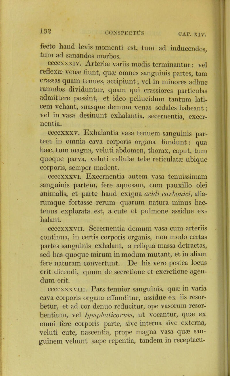 fecto haud levis momenti est, tum ad inducendos, tum ad sanandos morbos. ccccxxxiv. Arteriae variis modis terminantur: vel reflexas venaa fiunt, qua? omnes sanguinis partes, tam crassas quam tenues, accipiunt; vel in minores adhuc ramulos dividuntur, quam qui crassiores particulas admittere possint, et ideo pellucidum tantum lati- cem vehant, suasque demum venas sodales habeant; vel in vasa desinunt exhalantia, secernentia, excer- nentia. ccccxxxv. Exhalantia vasa tenuem sanguinis par- tem in omnia cava corporis organa fundunt: qua hasc, tum magna, veluti abdomen, thorax, caput, tum quoque parva, veluti cellula? tela? reticulata? ubique corporis, semper madent. ccccxxxvi. Excernentia autem vasa tenuissimam sanguinis partem, fere aquosam, cum pauxillo olei animalis, et parte haud exigua acidi carbonici, alia- rumque fortasse rerum quarum natura minus hac- tenus explorata est, a cute et pulmone assidue ex- halant. ccccxxxvn. Secernentia demum vasa cum arteriis continua, in certis corporis organis, non modo certas partes sanguinis exhalant, a reliqua massa detractas, sed has quoque mirum in modum mutant, et in aliam fere naturam convertunt. De his vero postea locus erit dicendi, quum de secreticne et excretione agen- dum erit. ccccxxxvin. Pars tenuior sanguinis, quae in varia cava corporis organa efTunditur, assidue ex iis resor- betur, et ad cor denuo reducitur, ope vasorum resor- bentium, vel hjmphaticorum, ut vocantur, quas ex omni fere corporis parte, sive interna sive externa, veluti cute, nascentia, prope magna vasa qua* san- guinem vehunt saepe repentia, tandem in receptacu-