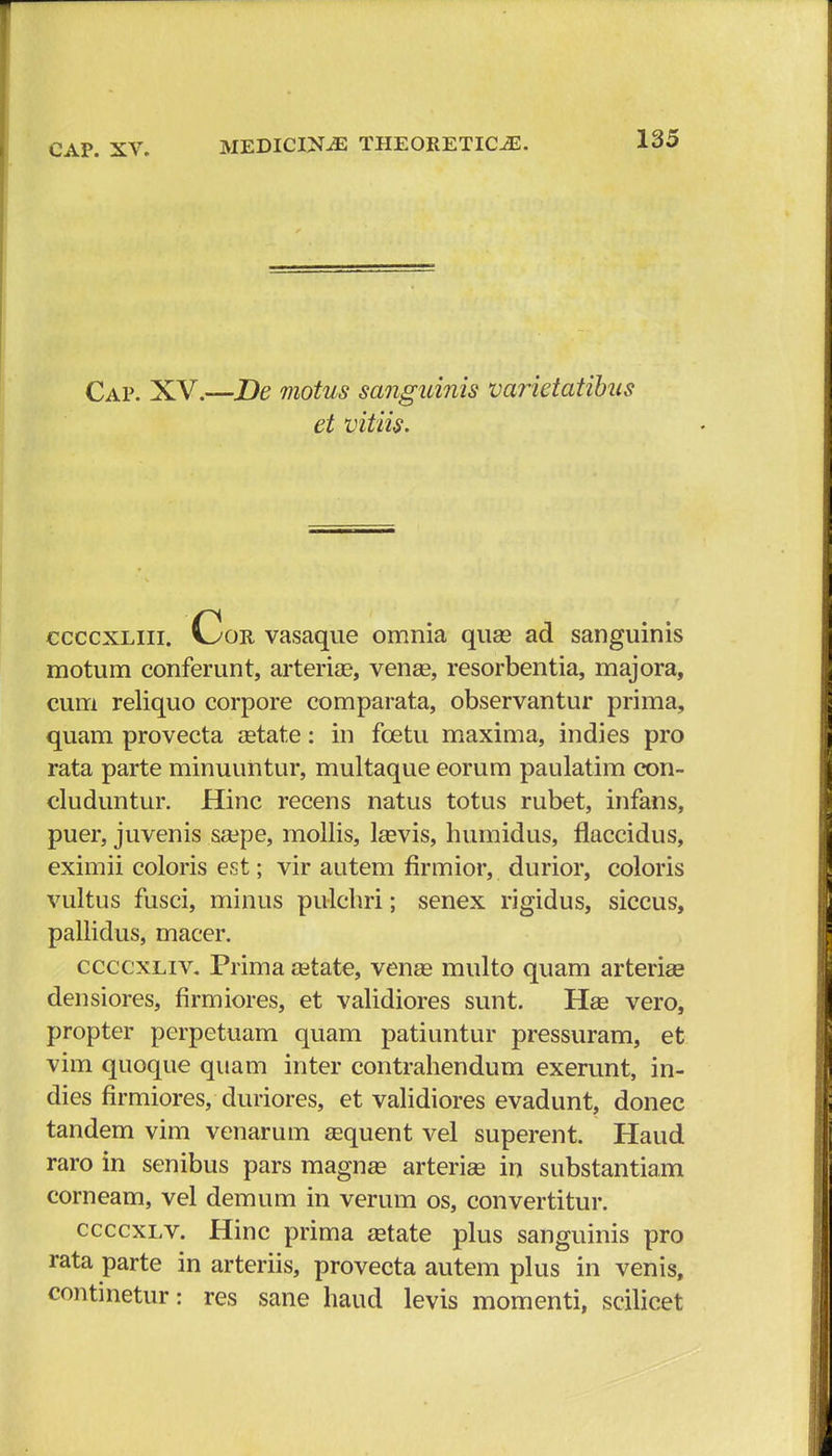 Cap. XV.—De motus sanguinis varietatibus et vitiis. ccccxliii. v>>or vasaque omnia quse ad sanguinis motum conferunt, arterias, venee, resorbentia, majora, cum reliquo corpore comparata, observantur prima, quam provecta cetate: in fcetu maxima, indies pro rata parte minuuntur, multaque eorum paulatim con- cluduntur. Hinc recens natus totus rubet, infans, puer, juvenis sa^pe, mollis, lasvis, humidus, flaccidus, eximii coloris est; vir autem firmior, durior, coloris vultus fusci, minus pulchri; senex rigidus, siccus, pallidus, macer. ccccxliv. Prima cetate, venas multo quam arteriae densiores, firmiores, et validiores sunt. Haa vero, propter perpetuam quam patiuntur pressuram, et vim quoque quam inter contrahendum exerunt, in- dies firmiores, duriores, et validiores evadunt, donec tandem vim venarum Eequent vel superent. Haud raro in senibus pars magnse arteriee in substantiam corneam, vel demum in verum os, convertitur. ccccxlv. Hinc prima aatate plus sanguinis pro rata parte in arteriis, provecta autem plus in venis, continetur: res sane haud levis momenti, scilicet