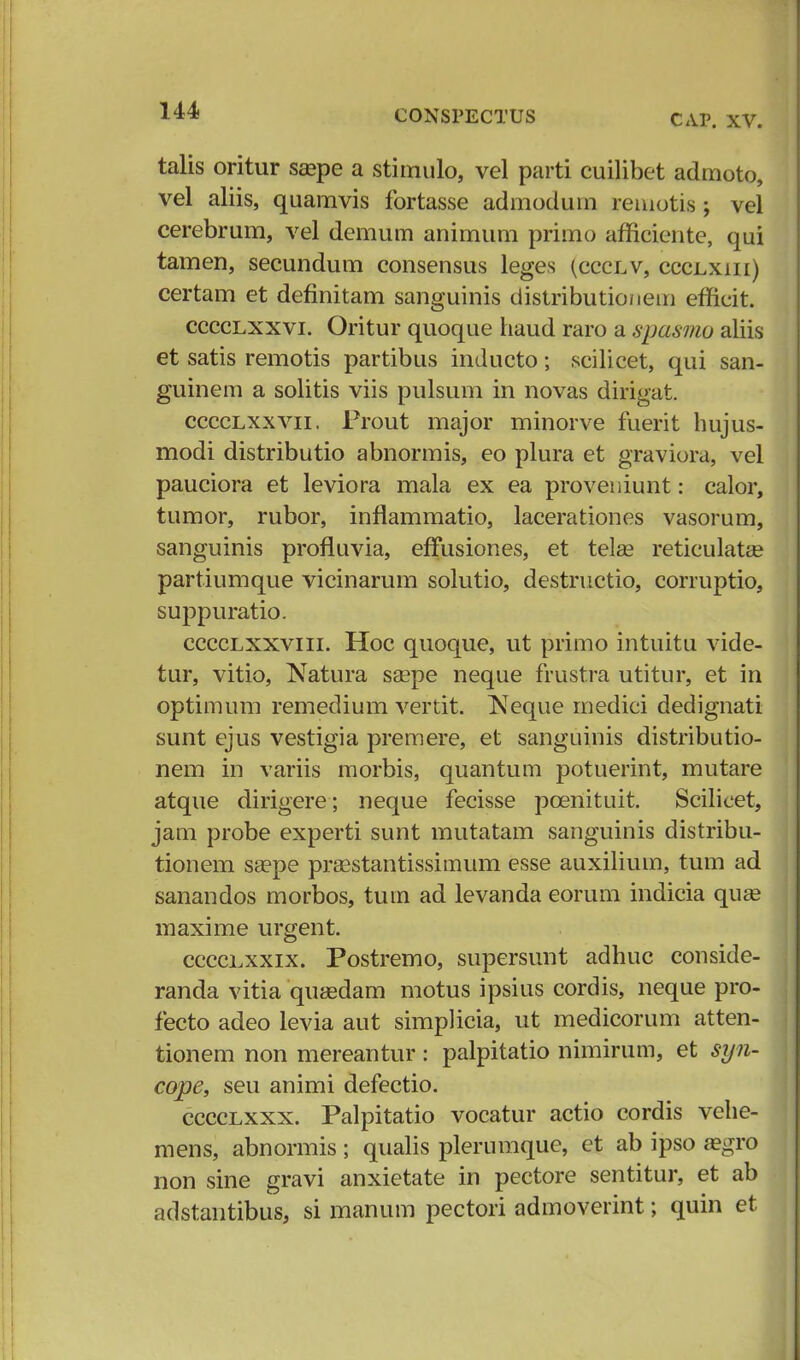 114 CAP. XV. talis oritur seepe a stimulo, vel parti cuilibet admoto, vel aliis, quamvis fortasse admodum remotis; vel cerebrum, vel demum animum primo afnciente, qui tamen, secundum consensus leges (ccclv, ccclxiii) certam et definitam sanguinis distributionem efficit. cccclxxvi. Oritur quoque liaud raro a spasmo aliis et satis remotis partibus inducto; scilicet, qui san- guinem a solitis viis pulsum in novas dirigat. cccclxxvii. Frout major minorve fuerit hujus- modi distributio abnormis, eo plura et graviora, vel pauciora et leviora mala ex ea proveniunt: calor, tumor, rubor, inflammatio, lacerationes vasorum, sanguinis profluvia, effusiones, et telae reticulata? partiumque vicinarum solutio, destructio, corruptio, suppuratio. cccclxxviii. Hoc quoque, ut primo intuitu vide- tur, vitio, Natura ssepe neque frustra utitur, et in optimum remedium vertit. Neque medici dedignati sunt ejus vestigia premere, et sanguinis distributio- nem in variis morbis, quantum potuerint, mutare atque dirigere; neque fecisse pcenituit. Scilieet, jam probe experti sunt mutatam sanguinis distribu- tionem ssepe prsestantissimum esse auxilium, tum ad sanandos morbos, tum ad levanda eorum indicia quee maxime urgent. cccclxxix. Postremo, supersunt adhuc conside- randa vitia quasdam motus ipsius cordis, neque pro- fecto adeo levia aut simplicia, ut medicorum atten- tionem non mereantur : palpitatio nimirum, et syn- cope, seu animi defectio. cccclxxx. Palpitatio vocatur actio cordis vehe- mens, abnormis ; qualis plerumque, et ab ipso a?gro non sine gravi anxietate in pectore sentitur, et ab adstantibus, si manum pectori admoverint; quin et