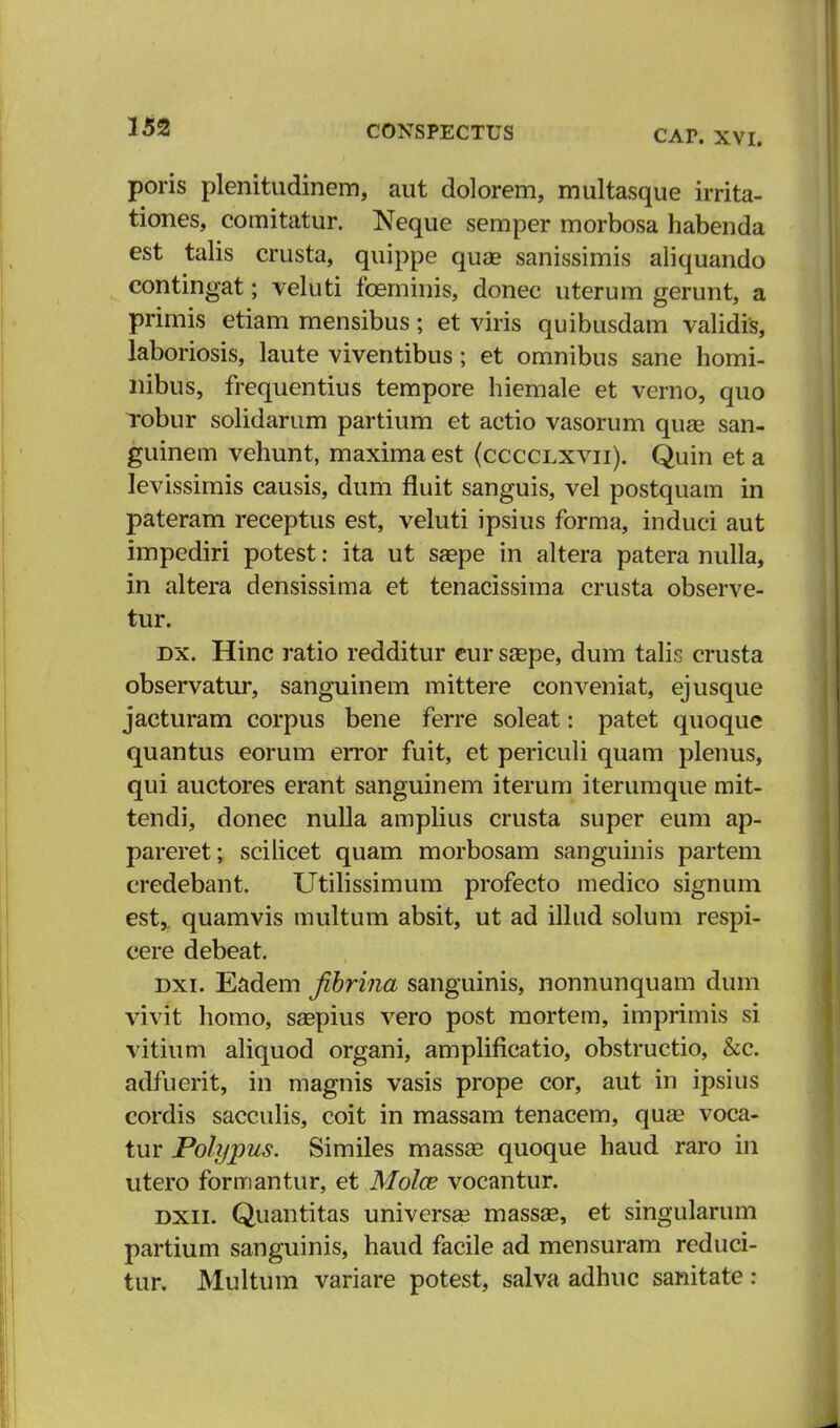 CAP. XVI. poris plenitudinem, aut dolorem, multasque irrita- tiones, comitatur. Neque semper morbosa habenda est talis crusta, quippe quse sanissimis aliquando contingat; veluti foeminis, donec uterum gerunt, a primis etiam mensibus; et viris quibusdam validis, laboriosis, laute viventibus; et omnibus sane homi- nibus, frequentius tempore hiemale et verno, quo robur solidarum partium et actio vasorum quae san- guinem vehunt, maxima est (cccclxvii). Quin et a levissimis causis, dum fluit sanguis, vel postquam in pateram receptus est, veluti ipsius forma, induci aut impediri potest: ita ut szepe in altera patera nulla, in altera densissima et tenacissima crusta observe- tur. dx. Hinc ratio redditur cur saepe, dum talis crusta observatur, sanguinem mittere conveniat, ejusque jacturam corpus bene ferre soleat: patet quoque quantus eorum error fuit, et periculi quam plenus, qui auctores erant sanguinem iterum iterumque mit- tendi, donec nulla amplius crusta super eum ap- pareret; scilicet quam morbosam sanguinis partem credebant. Utilissimum profecto medico signum est, quamvis multum absit, ut ad illud solum respi- cere debeat. dxi. Eadem Jibrina sanguinis, nonnunquam dum vivit homo, saspius vero post mortem, imprimis si vitium aliquod organi, amplificatio, obstructio, &c. adfuerit, in magnis vasis prope cor, aut in ipsius cordis sacculis, coit in massam tenacem, qua? voca- tur Polypus. Similes massa? quoque haud raro in utero formantur, et Molce vocantur. dxii. Quantitas universas massae, et singularum partium sanguinis, haud facile ad mensuram reduci- tur. Multum variare potest, salva adhuc sanitate :