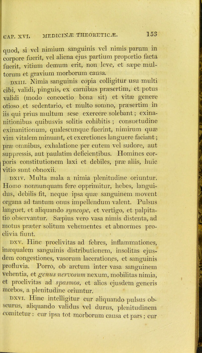 quod, si vel nimium sanguinis vel nimis parum in corpore fuerit, vel aliena ejus partium proportio facta fuerit, vitium demum erit, non leve, et saape mul- torum et gravium morborum causa. dxiii. Nimia sanguinis copia colligitur usu multi cibi, validi, pinguis, ex carnibus prassertim, et potus validi (modo concoctio bona sit) et vitae genere otioso et sedentario, et multo somno, praesertim in iis qui prius multum sese exercere solebant; exina- nitionibus quibusvis solitis cohibitis ; consuetudine exinanitionum, qualescunque fuerint, nimirum quai vim vitalem minuant, et excretiones languere faciant; pras omnibus, exhalatione per cutem vel sudore, aut suppressis, aut paulatim deficientibus. Homines cor- poris constitutionem laxi et debiles, pras aliis, huic vitio sunt obnoxii. dxiv. Multa mala a nimia plenitudine oriuntur. Homo nonnunquam fere opprimitur, hebes, langui- dus, debilis fit, neque ipsa quse sanguinem movent organa ad tantum onus impellendum valent. Pulsus languet, et aliquando syncope, et vertigo, et palpita- tio observantur. Ssepius vero vasa nimis distenta, ad motus praster solitum vehementes et abnormes pro- clivia fiunt. dxv. Hinc proclivitas ad febres, inflammationes, inasqualem sanguinis distributionem, insolitas ejus- dem congestiones, vasorum lacerationes, et sanguinis profluvia. Porro, ob arctum inter vasa sanguinem vehentia, et genus nervosum nexum, mobilitas nimia, et proclivitas ad spasmos, et alios ejusdem generis morbos, a plenitudine oriuntur. dxvi. Hinc intelligitur cur aliquando pulsus ob- scurus, aliquando validus vel dnrus, plenitudinem comitetur : cur ipsa tot morborum causa et pars; cur