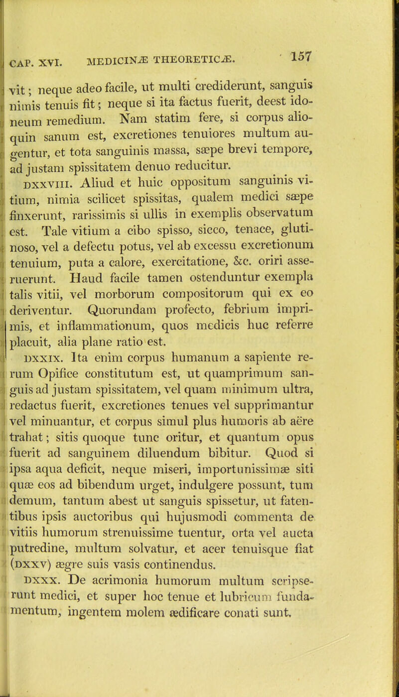 vit; neque adeo facile, ut multi crediderunt, sanguis nimis tenuis fit; neque si ita factus fuerit, deest ido- neum remedium. Nam statim fere, si corpus alio- quin sanum est, excretiones tenuiores multum au- gentur, et tota sanguinis massa, ssepe brevi tempore, ad justam spissitatem denuo reducitur. dxxviii. Aliud et huic oppositum sanguinis vi- tium, nimia scilicet spissitas, qualem medici sa?pe fmxerunt, rarissimis si ullis in exemplis observatum est. Tale vitium a cibo spisso, sicco, tenace, gluti- noso, vel a defectu potus, vel ab excessu excretionum tenuium, puta a calore, exercitatione, &c. oriri asse- ruerunt. Haud facile tamen ostenduntur exempla talis vitii, vel morborum compositorum qui ex eo deriventur. Quorundam profecto, febrium impri- mis, et inflammationum, quos medicis huc referre placuit, alia plane ratio est. dxxix. Ita enim corpus humanum a sapiente re- rum Opifice constitutum est, ut quamprimum san- guis ad justam spissitatem, vel quam minimum ultra, redactus fuerit, excretiones tenues vel supprimantur vel minuantur, et corpus simul plus humoris ab aere trahat; sitis quoque tunc oritur, et quantum opus fuerit ad sanguinem diluendum bibitur. Quod si ipsa aqua deficit, neque miseri, importunissimaB siti qu£e eos ad bibendum urget, indulgere possunt, tum demum, tantum abest ut sanguis spissetur, ut faten- tibus ipsis auctoribus qui hujusmodi commenta de vitiis humorum strenuissime tuentur, orta vel aucta putredine, multum solvatur, et acer tenuisque fiat (dxxv) asgre suis vasis continendus. dxxx. De acrimonia humorum multum scripse- runt medici, et super hoc tenue et lubricum funda- mentum, ingentem molem redificare conati sunt.