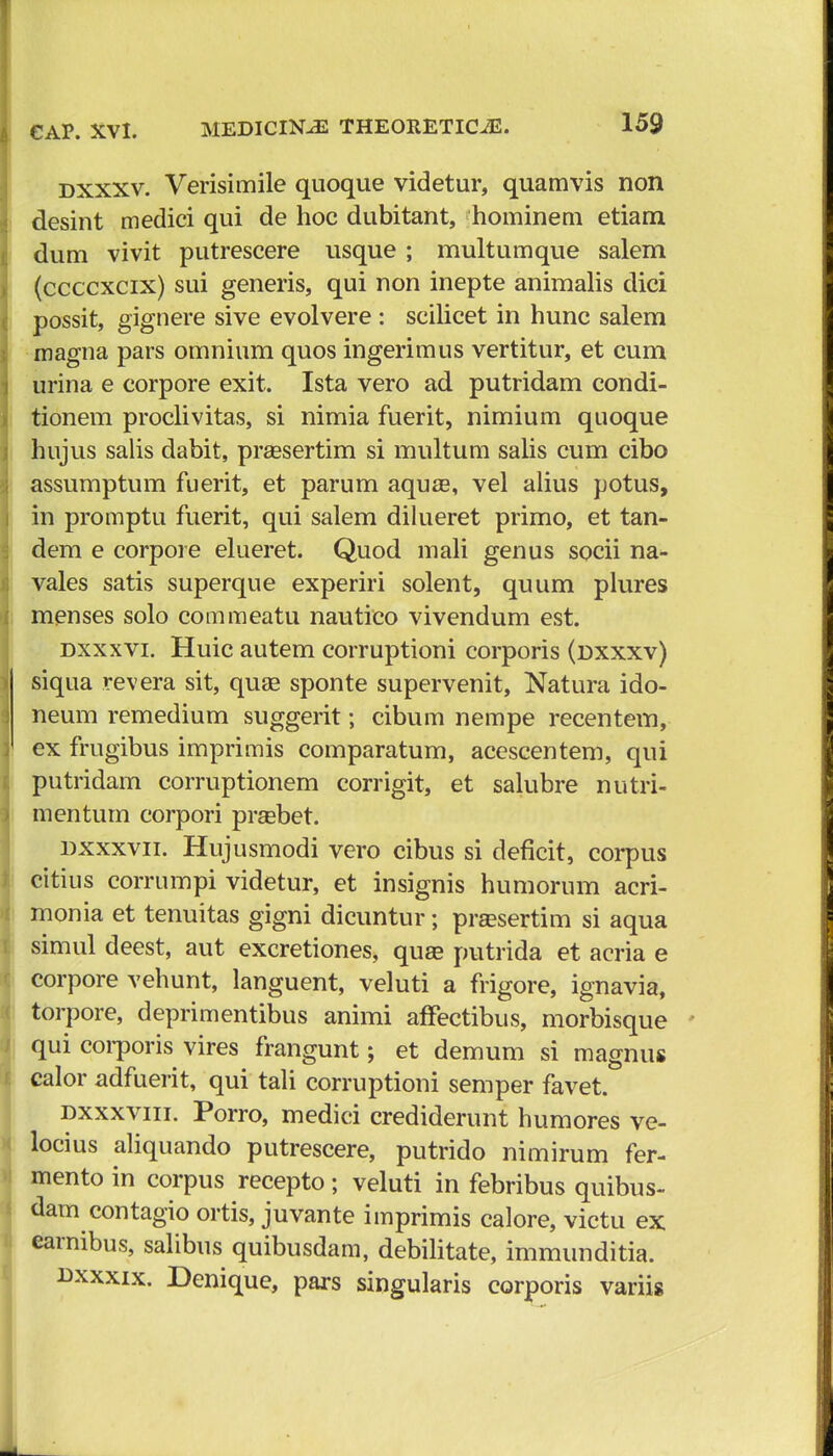 dxxxv. Verisimile quoque videtur, quamvis non desint medici qui de hoc dubitant, hominem etiam dum vivit putrescere usque ; multumque salem (ccccxcix) sui generis, qui non inepte animalis dici possit, gignere sive evolvere : scilicet in hunc salem magna pars omnium quos ingerimus vertitur, et cum urina e corpore exit. Ista vero ad putridam condi- tionem proclivitas, si nimia fuerit, nimium quoque hujus salis dabit, praesertim si multum salis cum cibo assumptum fuerit, et parum aquae, vel alius potus, in promptu fuerit, qui salem dilueret primo, et tan- dem e corpore elueret. Quod mali genus socii na- vales satis superque experiri solent, quum plures menses solo commeatu nautico vivendum est. dxxxvi. Huic autem corruptioni corporis (dxxxv) siqua revera sit, quae sponte supervenit, Natura ido- neum remedium suggerit; cibum nempe recentem, ex frugibus imprimis comparatum, acescentem, qui putridam corruptionem corrigit, et salubre nutri- menturn corpori prsebet. dxxxvii. Hujusmodi vero cibus si deflcit, corpus citius corrumpi videtur, et insignis humorum acri- monia et tenuitas gigni dicuntur; prsesertim si aqua simul deest, aut excretiones, quae putrida et acria e corpore vehunt, languent, veluti a frigore, ignavia, torpore, deprimentibus animi affectibus, morbisque qui corporis vires frangunt; et demum si magnus calor adfuerit, qui tali corruptioni semper favet. dxxxviii. Porro, medici crediderunt humores ve- locius aliquando putrescere, putrido nimirum fer- mento in corpus recepto; veluti in febribus quibus- dam contagio ortis, juvante imprimis calore, victu ex earnibus, salibus quibusdam, debilitate, immunditia. dxxxix. Denique, pars singularis corporis variis