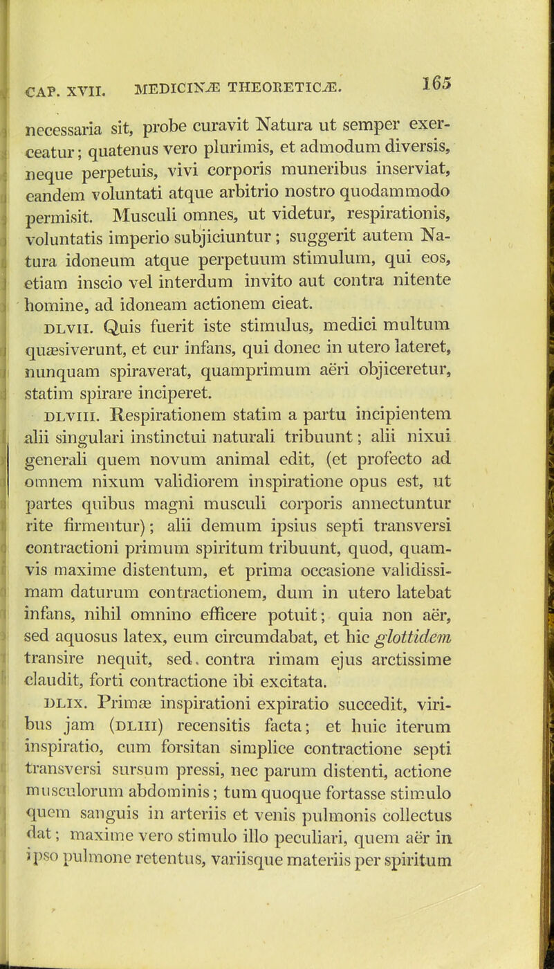 necessaria sit, probe curavit Natura ut semper exer- ceatur; quatenus vero plurimis, et admodum diversis, neque perpetuis, vivi corporis muneribus inserviat, eandem voluntati atque arbitrio nostro quodammodo permisit. Musculi omnes, ut videtur, respirationis, voluntatis imperio subjiciuntur; suggerit autem Na- tura idoneum atque perpetuum stimulum, qui eos, etiam inscio vel interdum invito aut contra nitente homine, ad idoneam actionem cieat. dlvii. Quis fuerit iste stimulus, medici multum quassiverunt, et cur infans, qui donec in utero lateret, nunquam spiraverat, quamprimum aeri objiceretur, statim spirare inciperet. dlviii. Respirationem statim a partu incipientem alii singulari instinctui naturali tribuunt; alii nixui generali quem novum animal edit, (et profecto ad omnem nixum validiorem inspiratione opus est, ut partes quibus magni musculi corporis annectuntur rite firmentur); alii demum ipsius septi transversi contractioni primum spiritum tribuunt, quod, quam- vis maxime distentum, et prima occasione validissi- mam daturum contractionem, dum in utero latebat infans, nihil omnino efficere potuit; quia non aer, sed aquosus latex, eum circumdabat, et hic glottidem transire nequit, sed.contra rimam ejus arctissime claudit, forti contractione ibi excitata. dlix. Primse inspirationi expiratio succedit, viri- bus jam (dliii) recensitis facta; et huic iterum inspiratio, cum forsitan simplice contractione septi transversi sursum pressi, nec parum distenti, actione musculorum abdominis; tum quoque fortasse stimulo quem sanguis in arteriis et venis pulmonis collectus dat; maxime vero stimulo illo peculiari, quem aer in ipso pulmone retentus, variisque materiis per spiritum