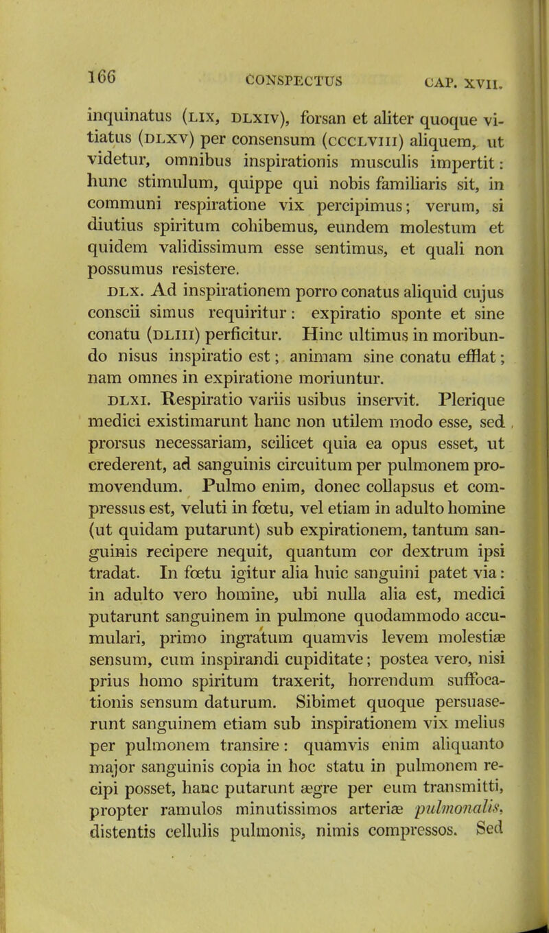 CAP. XVII. inquinatus (lix, dlxiv), forsan et aliter quoque vi- tiatus (dlxv) per consensum (ccclviii) aliquem, ut videtur, omnibus inspirationis musculis impertit: hunc stimulum, quippe qui nobis familiaris sit, in communi respiratione vix percipimus; verum, si diutius spiritum cohibemus, eundem molestum et quidem validissimum esse sentimus, et quali non possumus resistere. dlx. Ad inspirationem porro conatus aliquid cujus conscii simus requiritur: expiratio sponte et sine conatu (dliii) perficitur. Hinc ultimus in moribun- do nisus inspiratio est; animam sine conatu efflat; nam omnes in expiratione moriuntur. dlxi. Ttespiratio variis usibus inservit. Plerique medici existimarunt hanc non utilem rnodo esse, sed prorsus necessariam, scilicet quia ea opus esset, ut crederent, ad sanguinis circuitum per pulmonem pro- movendum. Pulmo enim, donec collapsus et com- pressus est, veluti in fcetu, vel etiam in adulto homine (ut quidam putarunt) sub expirationem, tantum san- guinis recipere nequit, quantum cor dextrum ipsi tradat. In fcetu igitur alia huic sanguini patet via: in adulto vero homine, ubi nulla alia est, medici putarunt sanguinem in pulmone quodammodo accu- mulari, primo ingratum quamvis levem molestiae sensum, cum inspirandi cupiditate; postea vero, nisi prius homo spiritum traxerit, horrendum sufToca- tionis sensum daturum. Sibimet quoque persuase- runt sanguinem etiam sub inspirationem vix melius per pulmonem transire: quamvis enim aliquanto major sanguinis copia in hoc statu in pulmonem re- cipi posset, hanc putarunt segre per eum transmitti, propter ramulos minutissimos arteria? puhnonalis, distentis cellulis pulmonis, nimis compressos. Sed