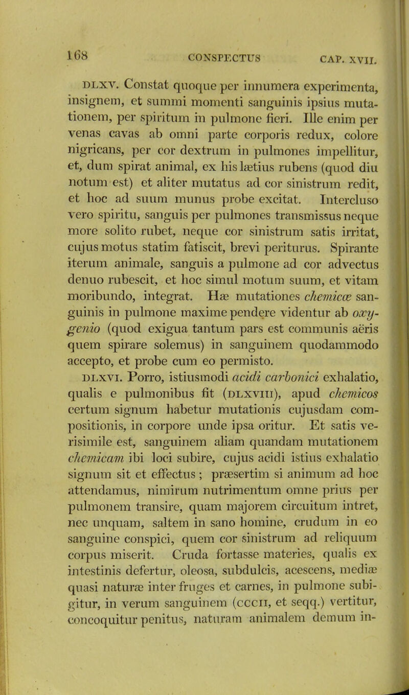 CAP. XVII. dlxv. Constat quoque pcr innumera experimenta, insignem, et summi momenti sanguinis ipsius muta- tionem, per spiritum m pulmone fieri. Ille enim per venas cavas ab omni parte corporis redux, colore nigricans, per cor dextrum in pulmones impellitur, et, dum spirat animal, ex his Letius rubens (quod diu notum est) et aliter mutatus ad cor sinistrum redit, et hoc ad suum munus probe excitat. Intercluso vero spiritu, sanguis per pulmones transmissus neque more solito rubet, neque cor sinistrum satis irritat, cujusmotus statim fatiscit, brevi periturus. Spirante iterum animale, sanguis a pulmone ad cor advectus denuo rubescit, et hoc simul motum suum, et vitam moribundo, integrat. Hae mutationes chemicce san- guinis in pulmone maxime pendere videntur ab oocy- genio (quod exigua tantum pars est communis aeris quem spirare solemus) in sanguinem quodammodo accepto, et probe cum eo permisto. dlxvi. Porro, istiusmodi acidi carbonici exhalatio, qualis e pulmonibus fit (dlxviii), apud chemicos certum signum habetur mutationis cujusdam com- positionis, in corpore unde ipsa oritur. Et satis ve- risimile est, sanguinem aliam quandam mutationem chcmicam ibi loci subire, cujus acidi istius exhalatio signum sit et effectus; praesertim si animum ad hoc attendamus, nimirum nutrimentum omne prius per pulmonem transire, quam majorem circuitum intret, nec unquam, saltem in sano homine, crudum in eo sanguine conspici, quem cor sinistrum ad reliquum corpus miserit. Cruda fortasse materies, qualis ex intestinis defertur, oleosa, subdulcis, acescens, media? quasi naturae inter fruges et carnes, in pulmone subi- gitur, in verum sanguinem (cccii, et seqq.) vertitur, concoquitur penitus, naturam animalem demum in-