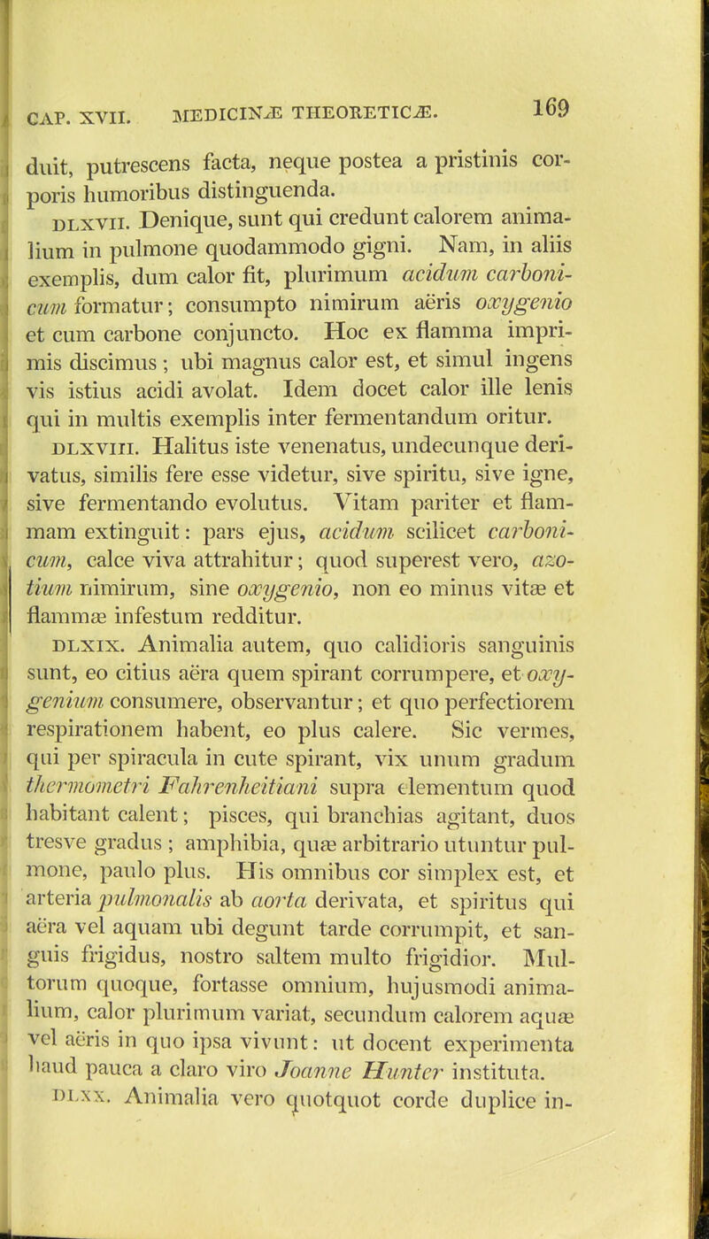 duit, putrescens facta, neque postea a pristinis cor- poris humoribus distinguenda. dlxvii. Denique, sunt qui credunt calorem anima- lium in pulmone quodammodo gigni. Nam, in aliis exemplis, dum calor fit, plurimum acidum carboni- ctm formatur; consumpto nimirum aeris oocygenio et cum carbone conjuncto. Hoc ex flamma impri- mis discimus ; ubi magnus calor est, et simul ingens vis istius acidi avolat. Idem docet calor ille lenis qui in multis exemplis inter fermentandum oritur. dlxviii. Halitus iste venenatus, undecunque deri- vatus, similis fere esse videtur, sive spiritu, sive igne, sive fermentando evolutus. Vitam pariter et flam- mam extinguit: pars ejus, acidum sciiicet carboni- cum, calce viva attrahitur; quod superest vero, azo- tium nimirum, sine oocygenio, non eo minus vita? et flammae infestum redditur. dlxix. Animalia autem, quo calidioris sanguinis sunt, eo citius aera quem spirant corrumpere, etoocy- genium consumere, observantur; et quo perfectiorem respirationem habent, eo plus calere. Sic vermes, qui per spiracula in cute spirant, vix unum gradum thermometri Falirenlieitiani supra elementum quod habitant calent; pisces, qui branchias agitant, duos tresve gradus ; amphibia, quae arbitrario utuntur pul- mone, paulo plus. His omnibus cor simplex est, et arteria jndmoiialis ab aorta derivata, et spiritus qui aera vel aquam ubi degunt tarde corrumpit, et san- guis frigidus, nostro saltem multo frigidior. Mul- torum quoque, fortasse omnium, hujusmodi anima- lium, calor plurimum variat, secundum calorem aquas vcl acris in quo ipsa vivnnt: ut docent experimenta haud pauca a claro viro Joanne Huntcr instituta. dlxx, AnimaUa vero (juotquot corde dnplice in-