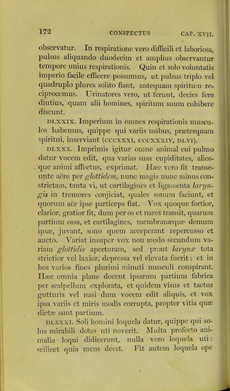 observatur. In respiratione vero difficili et laboriosa, pulsus aliquando duodecim et amplius observantur tempore unius respirationis. Quin et soio voluntatis imperio facile efficere possumus, ut pulsus triplo vel quadruplo plures solito fiant, antequam spiritutu re- ciprocemus. Urinatores vero, ut ferunt, decies fere diutius, quam alii homines, spiritum suum cohibere discunt. dlxxix. lmperium in omnes respirationis muscu- los habemus, quippe qui variis usibus, prasterquam spiritui, inserviant (cccxxxi, cccxxxiv, dlvi). dlxxx. Imprimis igitur omne animal cui pulmo datur vocem edit, qua varias suas cupiditates, alios- -que animi afTectus, exprimat. Hasc vero fit transe- unte aere per glottidem, nunc magis nunc minuscon- strictam, tanta vi, ut cartilagines et ligaiuenta laryn- gis in tremores eonjiciat, quales sonum faciunt, et quorum aer ipse particeps fiat. Vox quoque fortior, clarior, gratior fit, dum per os et nareS transit, quarum partium ossa, et cartilagines, membranasque demum ipsa?, juvant, sono quem acceperant repercusso et aucto. Variat insuper vox non modo secundum va- riam ghttidis aperturam, sed prout larynoc tota strictior vel laxior, depressa vel elevata fuerit: et in hos varios fines plurimi minuti musculi conspirant. Hebc omnia plane docent ipsarum partium fabrica per scalpellum explorata, et quidem visus et tactus gutturis vel nasi dum vocem edit aliquis, et vox ipsa variis et miris modis corrupta, propter vitia qua? dictse sunt partium. dlxxxl Soli homini loquela datur, quippe qui so- lus mirabili doUo uti noverit. Multa profecto ani- malia loqui didicerunt, nulla vero loquela uti: scilicet quia inens deest. Fit autem loquela ope