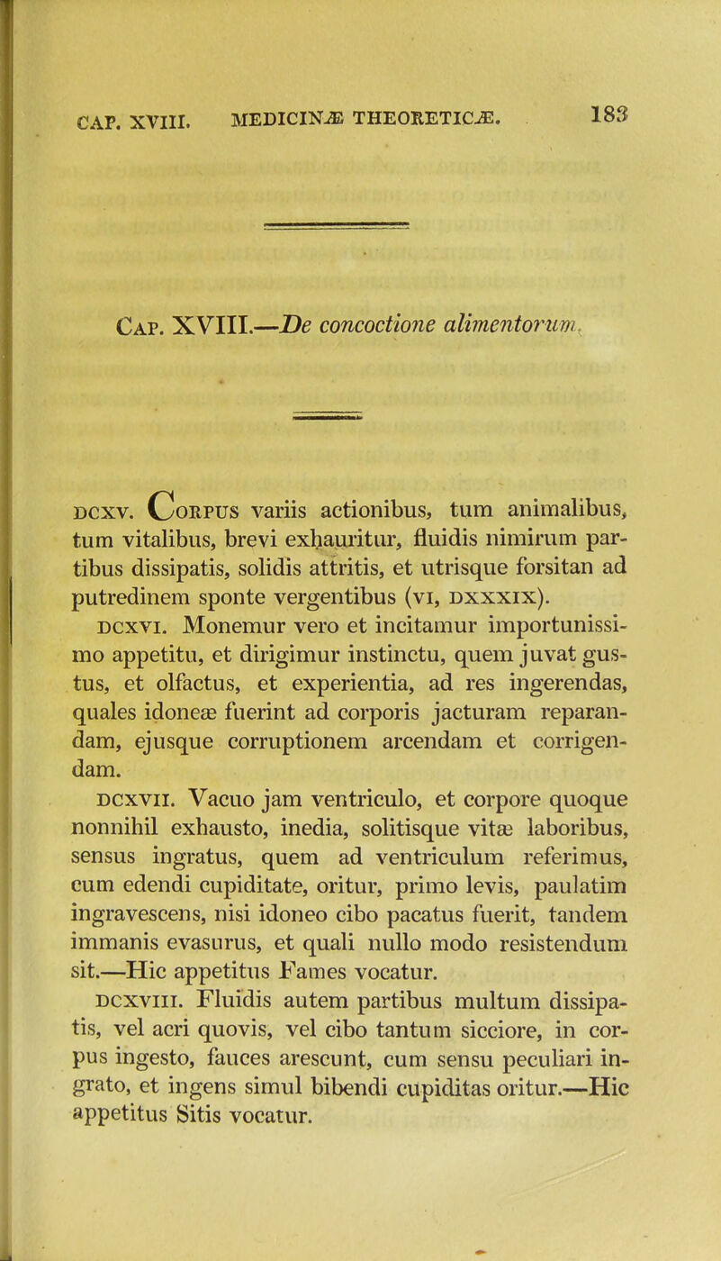 Cap. XVIII.—De concoctione alimentorum dcxv. Corpus variis actionibus, tum animalibus, tum vitalibus, brevi exhauritur, fluidis nimirum par- tibus dissipatis, solidis attritis, et utrisque forsitan ad putredinem sponte vergentibus (vi, dxxxix). dcxvi. Monemur vero et incitamur importunissi- mo appetitu, et dirigimur instinctu, quem juvat gus- tus, et olfactus, et experientia, ad res ingerendas, quales idonea? fuerint ad corporis jacturam reparan- dam, ejusque corruptionem arcendam et corrigen- dam. dcxvii. Vacuo jam ventriculo, et corpore quoque nonnihil exhausto, inedia, solitisque vita3 laboribus, sensus ingratus, quem ad ventriculum referimus, cum edendi cupiditate, oritur, primo levis, paulatim ingravescens, nisi idoneo cibo pacatus fuerit, tandem immanis evasurus, et quali nullo modo resistendum sit.—Hic appetitus Fames vocatur. dcxviii. Fluidis autem partibus multum dissipa- tis, vel acri quovis, vel cibo tantum sicciore, in cor- pus ingesto, fauces arescunt, cum sensu peculiari in- grato, et ingens simul bibendi cupiditas oritur.—Hic appetitus Sitis vocatur.