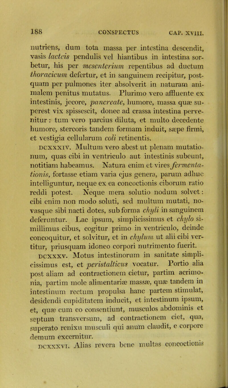 nutriens, dum tota massa per intestina descendit, vasis lacteis pendulis vel hiantibus in intestina sor- betur, his per mesenterium repentibus ad ductum thoracicum defertur, et in sanguinem recipitur, post- quam per pulmones iter absolverit in naturam ani- malem penitus mutatus. Plurimo vero affluente ex intestinis, jecore, pancreate, humore, massa quse su- perest vix spissescit, donec ad crassa intestina perve- nitur: tum vero parcius diluta, et multo decedente humore, stercoris tandem formam induit, saspe firmi, et vestigia cellularum coli retinentis. dcxxxiv. Multum vero abest ut plenam mutatio- num, quas cibi in ventriculo aut intestinis subeunt, notitiam habeamus. Natura enim et vires fermenta- tionis, fortasse etiam varia ejus genera, parum adhuc intelliguntur, neque ex ea concoctionis ciborum ratio reddi potest. Neque mera solutio nodum solvet: cibi enim non modo soluti, sed multum mutati, no- vasque sibi nacti dotes, sub forma chyli in sanguinem deferuntur. Lac ipsum, simplicissimus et chylo si- millimus cibus, cogitur primo in ventriculo, deinde concoquitur, et solvitur, et in chylum ut alii cibi ver- titur, priusquam idoneo corpori nutrimento fuerit. dcxxxv. Motus intestinorum in sanitate simpli- cissimus est, et peristalticus vocatur. Portio alia post aliam ad contractionem cietur, partim acrimo- nia, partim mole alimentarias massae, quas tandem in intestinum rectum propulsa hanc partem stimulat, desidendi cupiditatem inducit, et intestinum ipsum, et, quse cum eo consentiunt, musculos abdominis et septiun transversum, ad contractionem ciet, qua, superato renixu musculi qui anum claudit, e corpore demum excernitur. dcxxxvi. Alias revera bene multas concoctionis